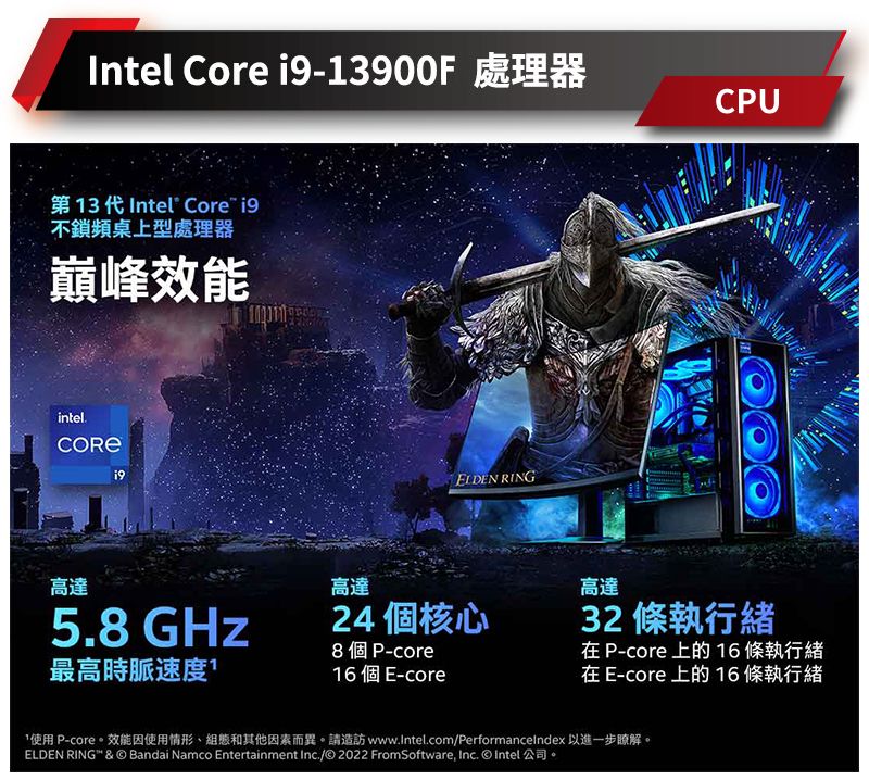 Intel Core -13900F 處理器第13代Intel Core i9不鎖頻桌上型處理器巔峰intelELDEN RING高達高達5.8 GHz24 個核心8個P-core最高時脈速度1 個 E-coreCPU高達32 條執行緒在 P-core 上的 條執行緒在 E-core 上的 16條執行緒使用 P-core效能因使用情形組態和其他因素而異。請造訪 www.Intel.com/Performancelndex 以進一步瞭解。ELDEN RING" &  Bandai Namco Entertainment Inc./© 2022 FromSoftware Inc. © Intel 公司。