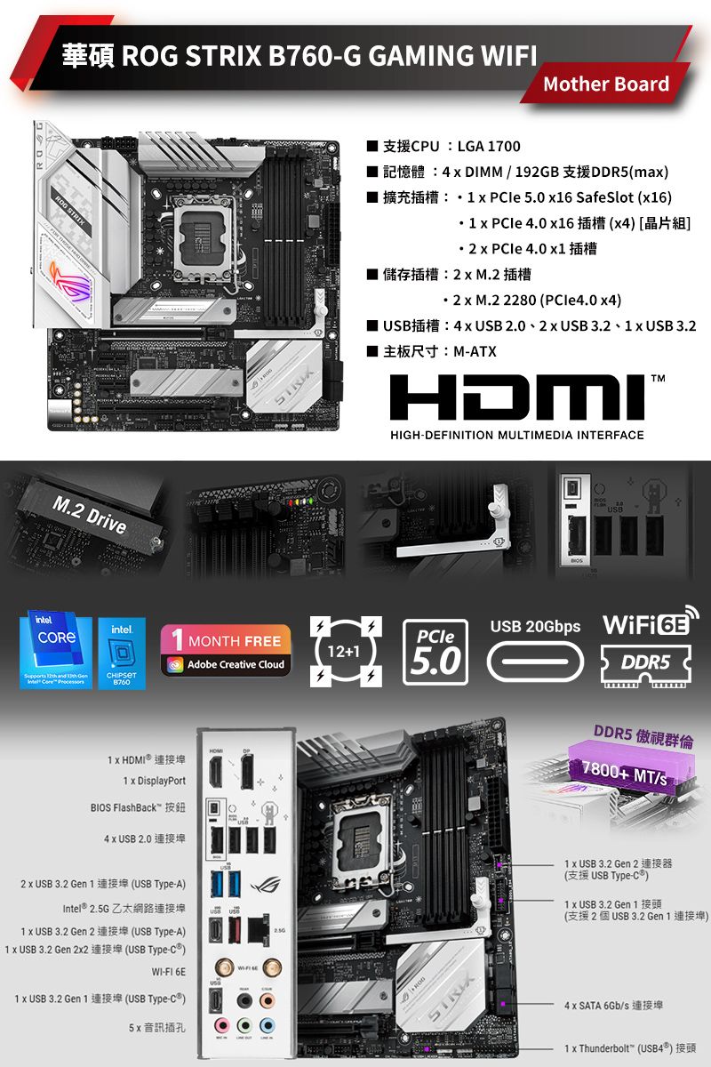 intel M Driveintel      8760  B760G GAMING FIMother BoardPU LGA 7002 4  DIMM  92GBDDR5ma 擴充插槽   50  SafeSlot 16) 1   4.0 6()    4.0 1儲存插槽M.2 插槽. 2  M.2 2280 ( )USB: 4  USB 2.0 2 USB 3.2  USB 3.2: M-ATX.HDMIHIGH-DEFINITION MULTIMEDIA INTERFAE1 MONTH FREEPCle12+1Adobe Creative Cloud5.01  HDMI 連接埠1  DiplayPortBIOS FlahBack按鈕4  USB 2.02  USB 3.2 Gen 1 (USB Type-A)Intel®  1  USB 3.2 Gen 2(USB Type-A)1  USB 3.2 Gen 22(USB Type-)WI-FI 6E1 x USB 3.2 Gen 1 (USB Type-)5x 音訊插孔ROGSTRIXCUSBUSB 20Gbps  DDR5DDR5 傲視群倫7800+ MT/s1 x USB 3.2 Gen 2(USB Type-C)1 x USB 3.2 Gen 1(2USB 3.2 Gen 1)4 x SATA 6Gb/s1 x Thunderbolt (USB4)