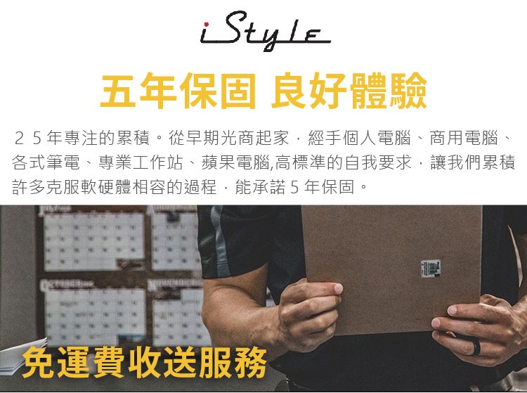 iStyle五年保固 良好體驗25年專注的累積。從早期光商起家經手個人電腦、商用電腦、各式筆電、專業工作站、蘋果電腦高標準的自我要求,讓我們累積許多克服軟硬體相容的過程,能承諾5年保固。免運費收送服務