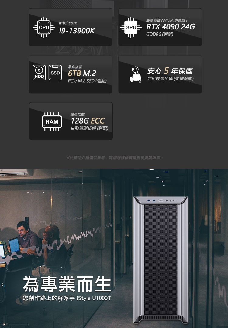 CPUintel corei9-13900K最高搭載 NVIDIA 專業顯卡 RTX 4090 24GGDDR6 (選配)SSDHDD最高搭載6TB M.2 M.2 SSD (選配)RAM最高搭載128G ECC自動偵測錯誤(選配)安心5年保固到府收送免運(硬體保固)此產品介紹僅供參考詳細依賣場提供資訊為準。為專業而生您創作路上的好幫手 iStyle U1000T