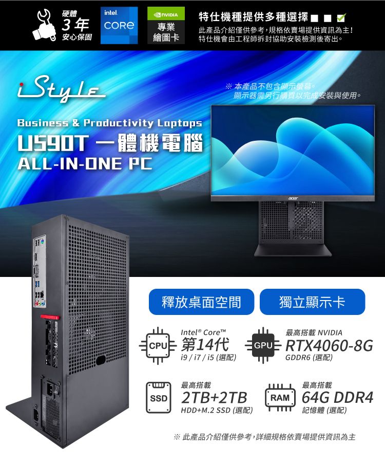 硬體intel3年  安心保固特仕機種提供多種選擇專業繪圖卡此產品介紹僅供參考,規格依賣場提供資訊為主!特仕機會由工程師拆封協助安裝檢測後寄出。Business & Productivity Laptops一體機電腦ALL-IN-ONE PC※ 本產品不包含顯示螢幕。顯示器需另行購買以完成安裝與使用。釋放桌面空間獨立顯示卡最高搭載 NVIDIAGDDR6 (選配)Intel® Core™ 141 GPU RTX4060-8GCPU ()最高搭載SSD 2TB2TBHDD+M.2 SSD(選配)最高搭載RAM 64G DDR4記憶體 (選配)※此產品介紹僅供參考,詳細規格依賣場提供資訊為主