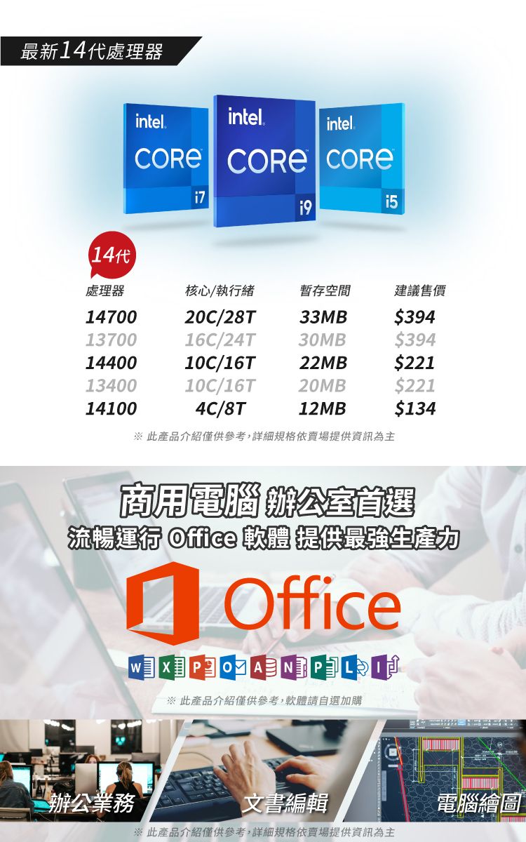 最新14代處理器14代intelintel.intel.  處理器核心/執行緒暫存空間建議售價1470020C/28T33MB$3941370016C/24T30MB$3941440010C/16T22MB$2211340010C/16T20MB$221141004C/8T12MB$134 此產品介紹僅供參考,詳細規格依賣場提供資訊為主商用電腦辦公室首選流暢運行 Office 軟體 提供最強生產力 Office   此產品介紹僅供參考,軟體請自選加購辦公業務文書編輯※ 此產品介紹僅供參考,詳細規格依賣場提供資訊為主電腦繪圖