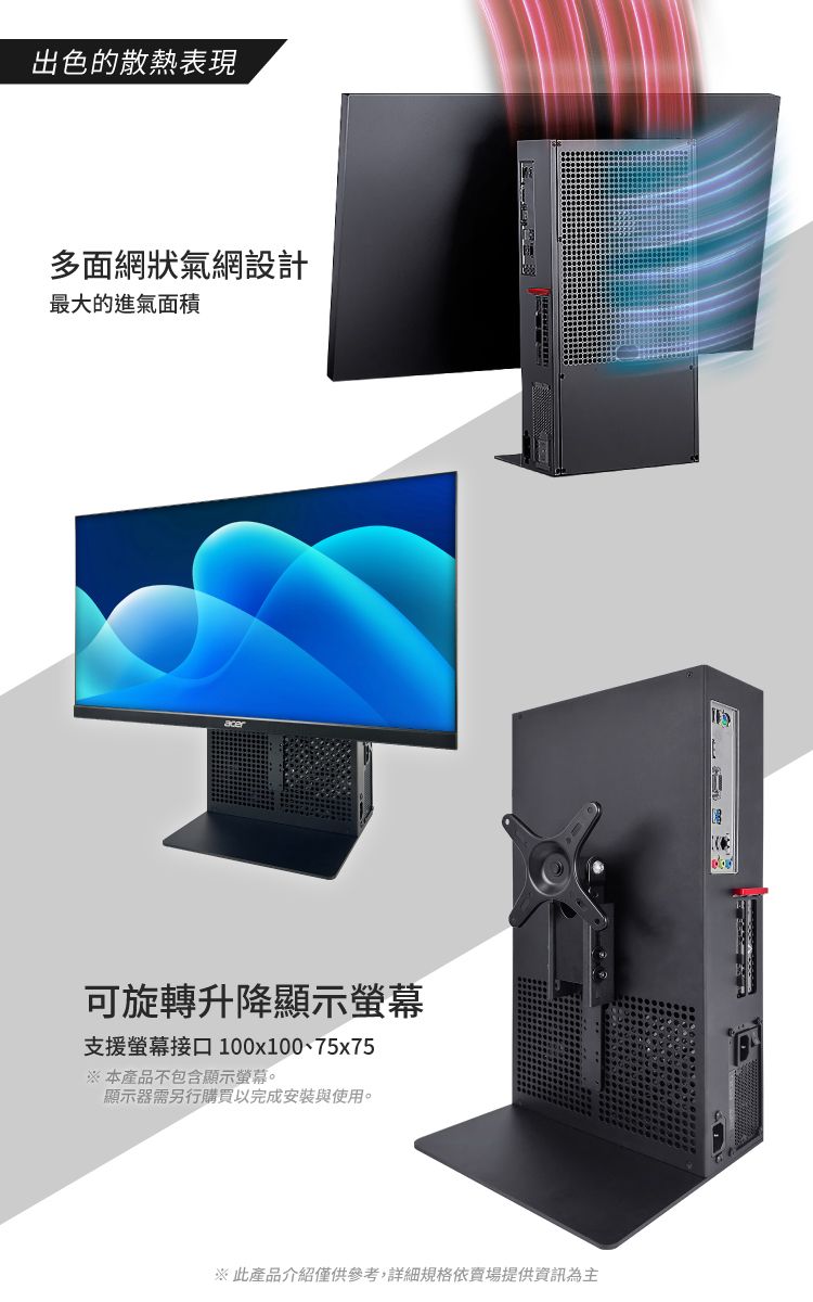 出色的散熱表現多面網狀氣網設計最大的進氣面積可旋轉升降顯示螢幕支援螢幕接口 100x100、75x75※ 本產品不包含顯示螢幕。顯示器需另行購買以完成安裝與使用。※ 此產品介紹僅供參考,詳細規格依賣場提供資訊為主