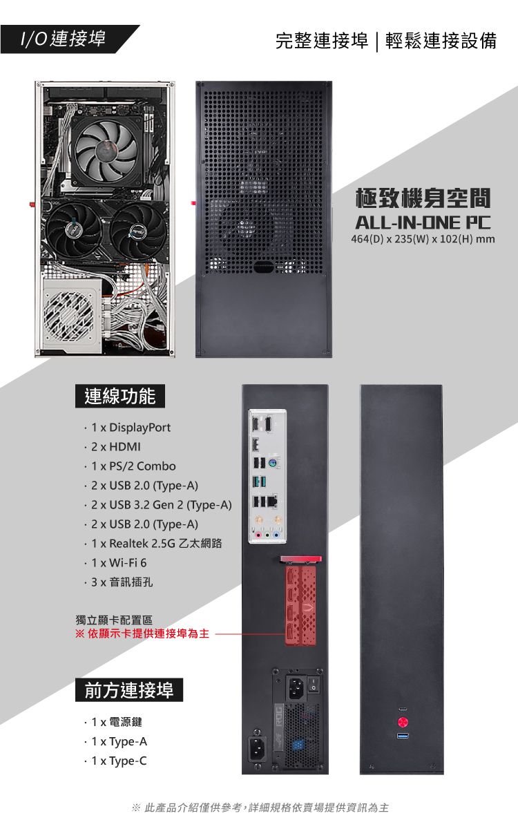 O 連接埠完整連接埠|輕鬆連接設備連線功能  DisplayPort  HDMI  PS/2 ComboE  USB 20 (Type-A)  USB 3 Gen 2 (Type-A).2  USB 2.0 (Type-A)  Realtek 2.5G乙太網路. 1  Wi-Fi 6音訊插孔獨立顯卡配置區※依顯示卡提供連接埠為主前方連接埠電源鍵 x Type-A x Type-C※ 此產品介紹僅供參考,詳細規格依賣場提供資訊為主極致機身空間ALL-IN-ONE PC464(D)x235(W)x102(H) mm