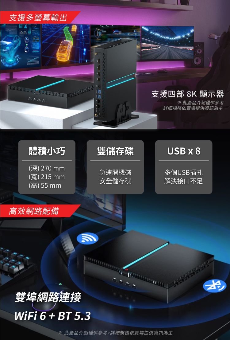 支援多螢幕輸出支援四部 8K 顯示器 此產品介紹僅供參考詳細規格依賣場提供資訊為主體積小巧雙儲存碟USB x 8(深)270mm急速開機碟多個USB插孔(寬) 215mm安全儲存碟解決接口不足(高)55mm高效網路配備雙埠網路連接WiFi 6 + BT 5.3※ 此產品介紹僅供參考,詳細規格依賣場提供資訊為主