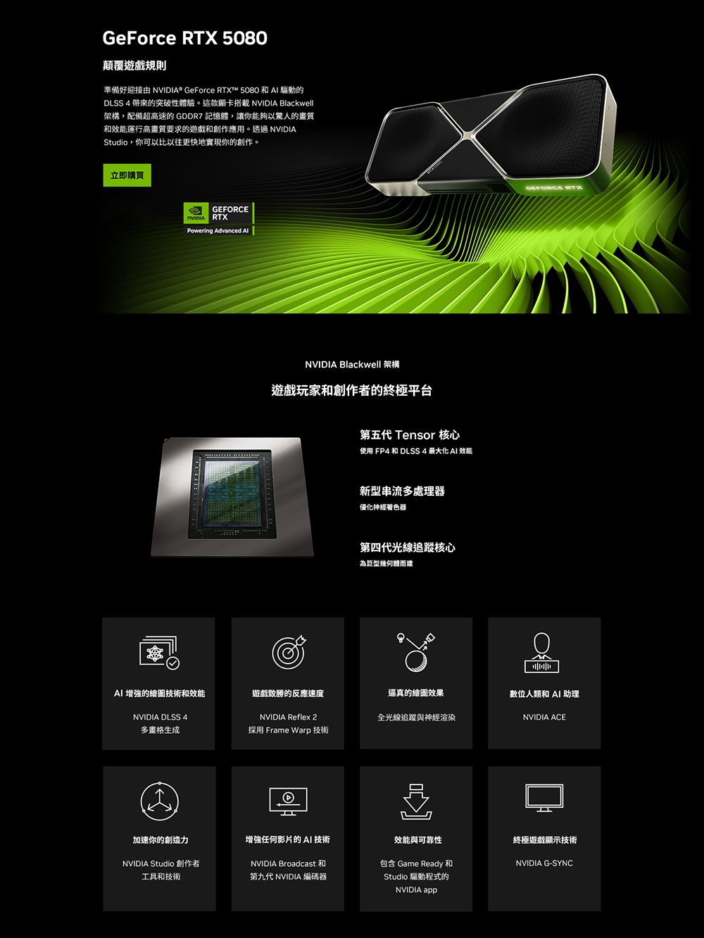 GeForce  5080顛覆遊戲規則準備好迎接由  GeForce RTX™ 5080 和  驅動的DLSS 4 的突破性體驗。這款顯卡搭載  Blackwell架構,配備超高速的 GDDR7 記憶體,讓你能夠以驚人的和效能運行高畫質要求的遊戲和創作應用。透過NVIDIAStudio,你可以比以往更快地實現你的創作。立即購買GERCENVIDIA RTXPowering Advanced FONVIDIA Blackwell 架構遊戲玩家和創作者的終極平台第五 Tensor 核心使用 FP4 和 DLSS 4 最大化  效能新型串流多處理器優化神經器第四代光線追蹤核心為巨型幾何體而建逼真的繪圖效果GEFORCE RTXAI 增強的繪圖技術和效能遊戲致勝的反應速度數位人類和AI 助理NVIDIA DLSS 4NVIDIA Reflex 2全光線追蹤與神經渲染NVIDIA ACE多畫格生成採用 Frame Warp 技術加速你的創造力增強任何影片的 AI 技術NVIDIA Studio 創作者工具和技術NVIDIA Broadcast 和第九代 NVIDIA 編碼器效能與可靠性包含 Game Ready和Studio 驅動程式的NVIDIA app終極遊戲顯示技術NVIDIA G-SYNC