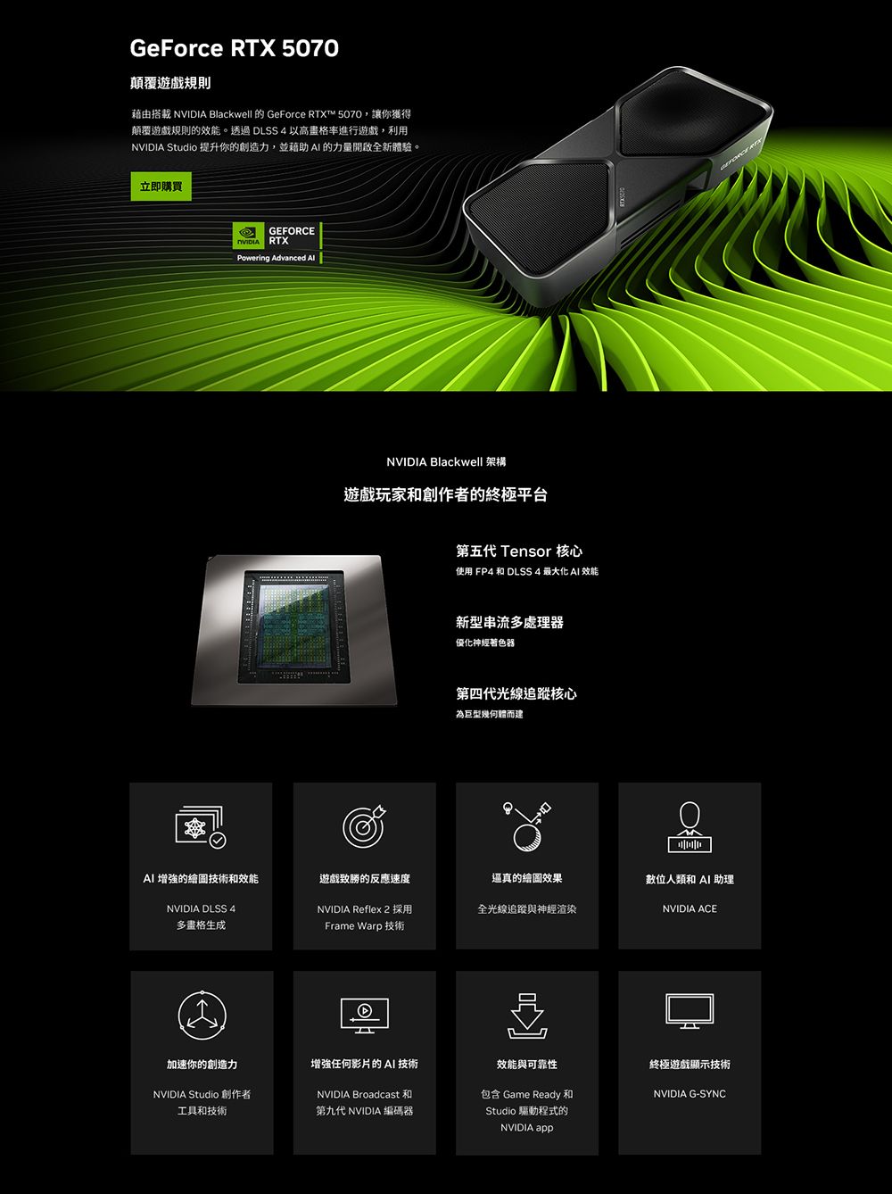 GeForce  5070顛覆遊戲規則藉由搭載  Blackwell 的 GeForce RTX™ 5070,讓你獲得顛覆遊戲規則的效能。透過 DLSS4 以高格率進行遊戲,利用NVIDIA Studio 提升你的創造力,並藉助  的力量全新體驗。立即購買GERCENVIDIA RTXPowering Advanced FONVIDIA Blackwell 架構遊戲玩家和創作者的終極平台第五 Tensor 核心使用 FP4 和 DLSS 4 最大化  效能新型串流多處理器優化神經著色器第四代光線追蹤核心為巨型幾何體而建 RTXAI 增強的繪圖技術和效能遊戲致勝的反應速度還真的繪圖效果數位人類和 AI 助理NVIDIA DLSS 4多格生成NVIDIA Reflex 2 採用全光線追蹤與神經渲染NVIDIA ACEFrame Warp 技術增强任何影片的 AI 技術加速你的創造力NVIDIA Studio 創作者工具和技術第九代 NVIDIA 編碼器NVIDIA Broadcast效能與可靠性包含 Game Ready和Studio 驅動程式的NVIDIA 終極遊戲顯示技術NVIDIA G-SYNC