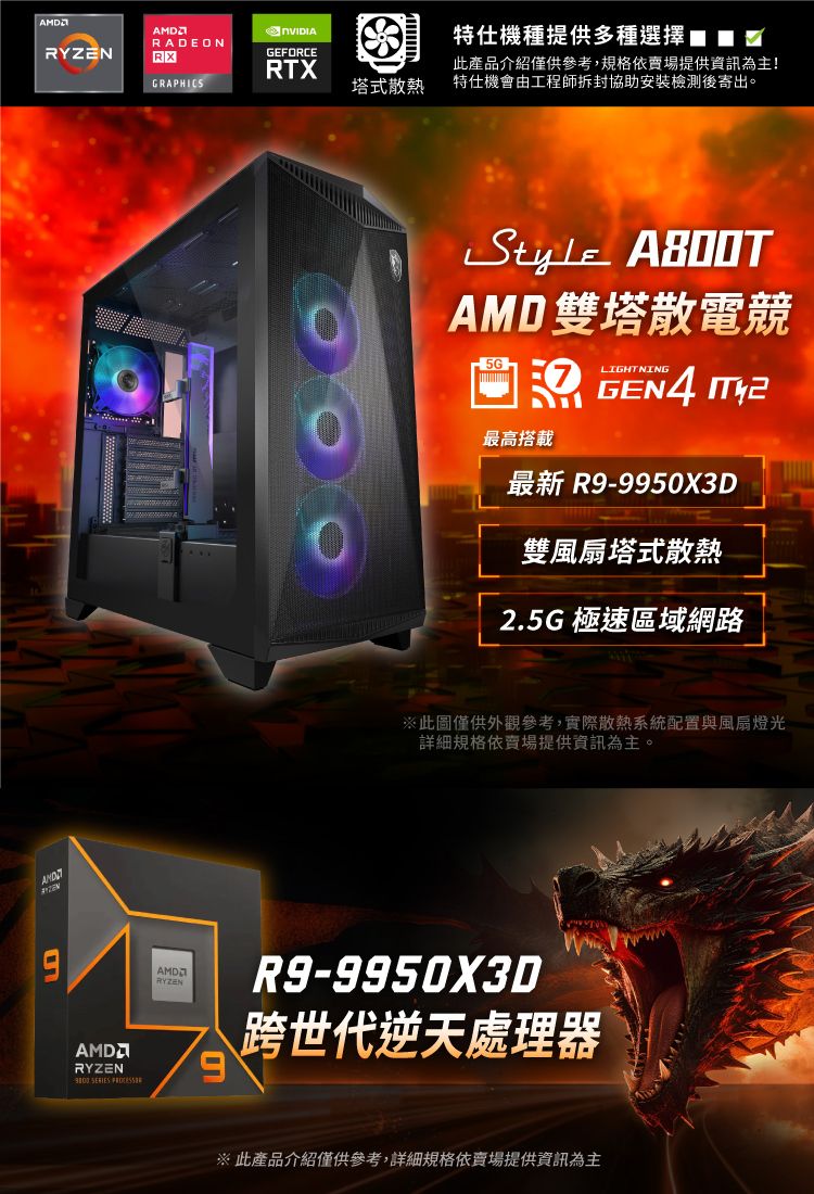 RADEONRYZENRXGRAPHICSGEFORCERTX塔式散熱特仕機種提供多種選擇此產品介紹僅供參考,規格依賣場提供資訊為主!特仕機會由工程師拆封協助安裝檢測後寄出。Style AMD雙塔散電競5GLIGHTNING 最高搭載GEN4 最新 R9-9950X3D雙風扇塔式散熱2.5G 極速區域網路※此圖僅供外觀參考,實際散熱系統配置與風扇燈光詳細規格依賣場提供資訊為主。AMDRYZEN  AMDRYZENR9-9950X3D跨世代逆天處理器※ 此產品介紹僅供參考,詳細規格依賣場提供資訊為主