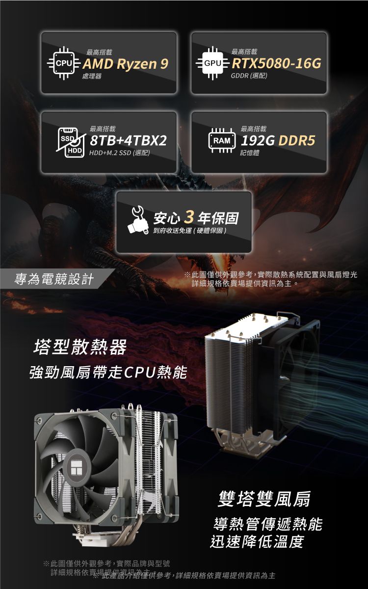 最高搭載CPU AMD Ryzen 9處理器最高搭載GPUE RTX5080-16GGDDR (選配)最高搭載最高搭載SSD8TB+4TBX2RAM 192G DDR5HDD HDD+M.2 SSD (選配)記憶體專為電競設計安心3年保固到府收送免運(硬體保固)塔型散熱器強勁風扇帶走CPU熱能※此圖僅供外觀參考,實際散熱系統配置與風扇燈光詳細規格提供資訊為主。雙塔雙風扇導熱管傳遞熱能迅速降低溫度※此圖僅供外觀參考,實際品牌與型號詳細規格依賣場僅供參考,詳細規格依賣場提供資訊為主