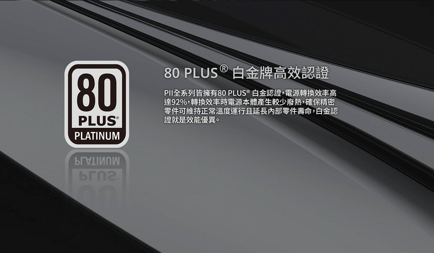80PLUSPLATINUM80 PLUS ® 白金牌高效認證PII全系列皆擁有80 PLUS ® 白金認證,電源轉換效率高達92%,轉換效率時電源本體產生較少廢熱,確保精密零件可維持正常溫度運行且延長內部零件壽命,白金認證就是效能優異。