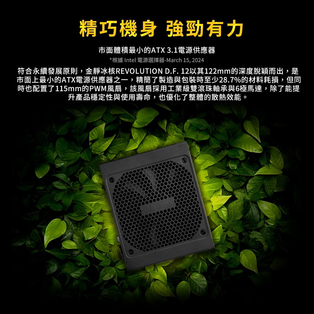 精巧機身 強勁有力市面體積最小的ATX 3.1電源供應器*根據 Intel 電源選擇器-March 15, 2024符合永續發展原則,金靜冰核REVOLUTION D.F.12以其122mm的深度脫穎而出,是市面上最小的ATX電源供應器之一,精簡了製造與包裝時至少28.7%的材料耗損,但同時也配置了115mm的PWM風扇,該風扇採用工業級雙滾珠軸承與6極馬達,除了能提升產品穩定性與使用壽命,也優化了整體的散熱效能。