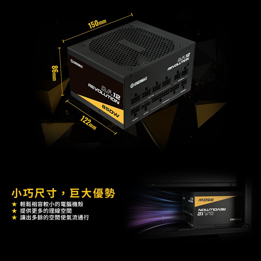 86mm150mmENERMAX ENERMAXREVOLUTIOND.F.12850w122mm小巧尺寸,巨大優勢 輕鬆相容較小的電腦機殼★ 提供更多的理線空間★ 讓出多餘的空間使氣流通行