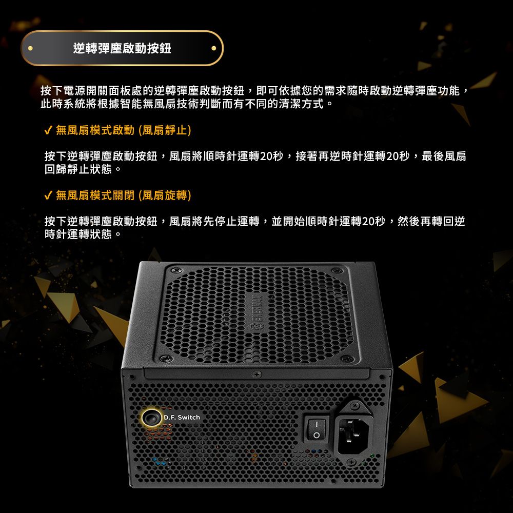 逆轉彈塵啟動按鈕按下電源開關面板處的逆轉彈塵啟動按鈕,即可依據您的需求隨時啟動逆轉彈塵功能,此時系統將根據智能無風扇技術判斷而有不同的清潔方式。√ 無風扇模式啟動(風扇靜止)按下逆轉彈塵啟動按鈕,風扇將順時針運轉20秒,接著再逆時針運轉20秒,最後風扇回歸靜止狀態。√ 無風扇模式關閉(風扇旋轉)按下逆轉彈塵啟動按鈕,風扇將先停止運轉,並開始順時針運轉20秒,然後再轉回逆時針運轉狀態。D.F. Switch