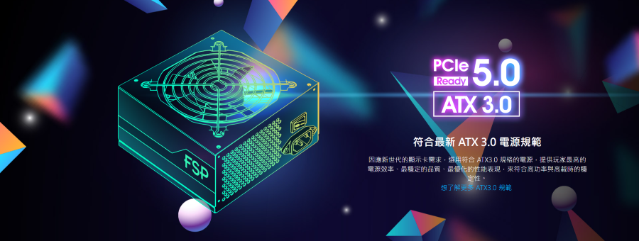 FSPPCleReady5.0 ATX 3.0符合最新 ATX 3.0 電源規範因應新世代的顯示卡需求選用符合 ATX3.0 規格的電源,提供玩家最的電源效率,最穩定的品質最優化的性能表現,來符合高時的定性。想了解更多 ATX3 0 規範
