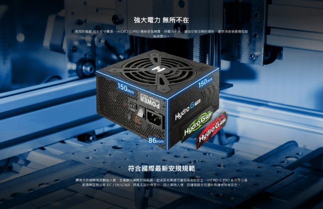 強大 無所不在 ATX 尺寸HYDRO  PRO 電力增加讓150mm86mm150mm Hydro G安規範擠身國際製造安規裝使用者的安HYDRO G PRO 系列符合最新安 /EN 62368孔設計防止異物入侵,全使用者安全。