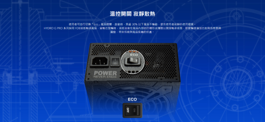 溫控開關 寂靜散熱使用者可自行切換開關啟動時負載 30% 以下不動提供使用者寂靜的使用環境HYDRO G PRO 系列採用 FDB液態軸承,當軸芯旋轉時,液態油會在的凹槽形成薄膜以潤滑軸承表面,即便輪速增加也能降低摩擦與震動,帶來與風扇長壽的好處。POWERNEVER ENDSECOECOOFF