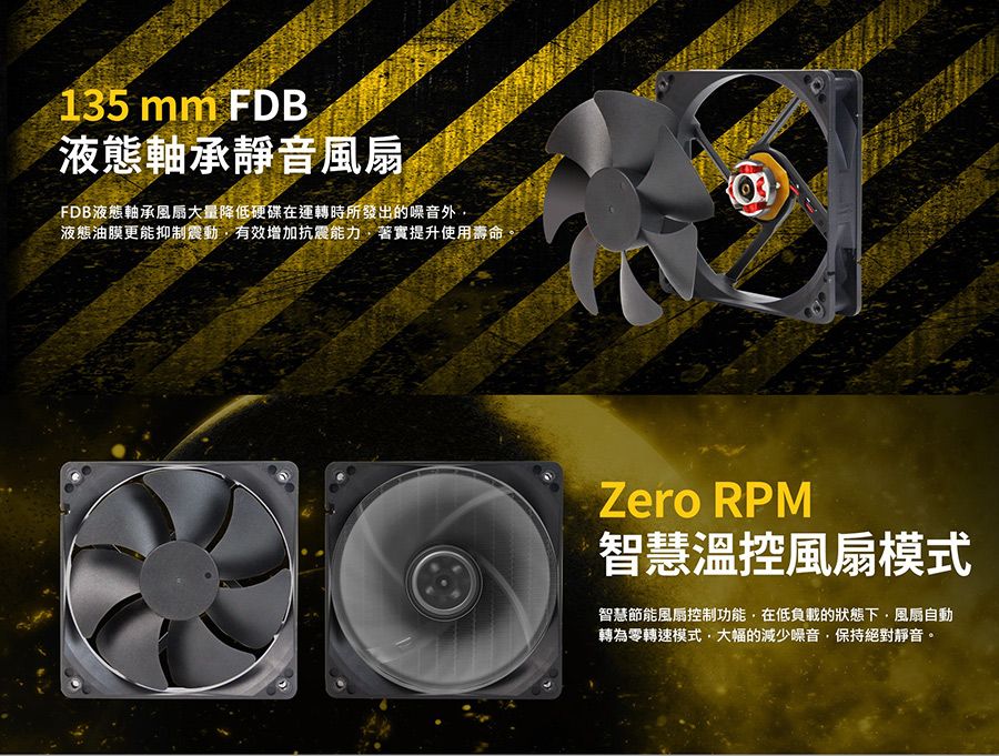 135 mm FDB液態軸承靜音FDB液態軸承風扇大量降低硬碟在運轉時所發出的噪音外液態油膜更能抑制震動有效增加抗震能力著實提升使用壽命Zero RPM智慧溫控風扇模式智慧節能風扇控制功能在低負載的狀態下風扇自動轉為零轉速模式,大幅的減少噪音,保持絕對靜音。