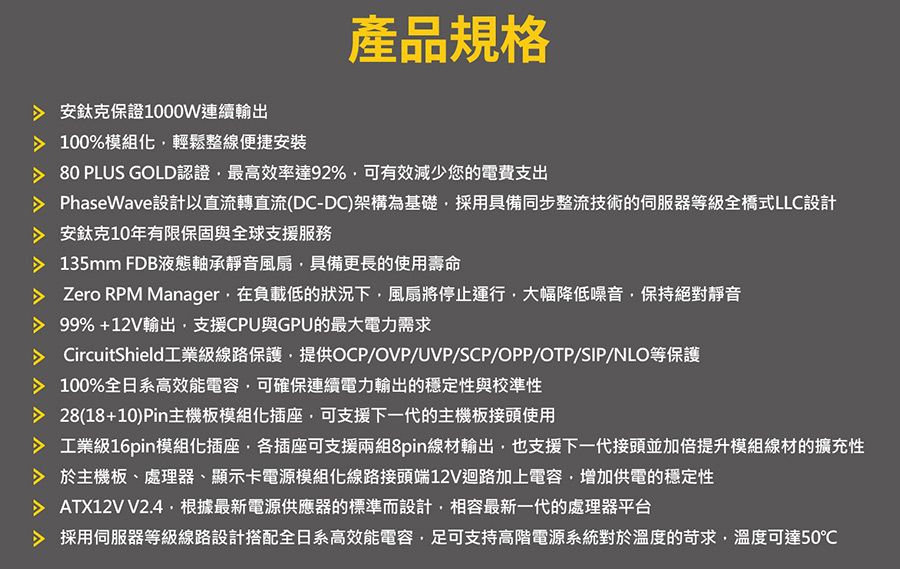 安鈦克保證1000W連續輸出 100%模組化輕鬆整線便捷安裝產品規格 80 PLUS GOLD認證最高效率達92%,可有效減少您的電費支出PhaseWave設計以直流轉直流(DC-DC)架構為基礎,採用具備同步整流技術的伺服器等級全橋式LLC設計 安鈦克10年有限保固與全球支援服務 135mm FDB液態軸承靜音風扇,具備更長的使用壽命 Zero RPM Manager,在負載低的狀況下,風扇將停止運行,大幅降低噪音,保持絕對靜音99%+12V輸出,支援CPU與GPU的最大電力需求 CircuitShield工業級線路保護,提供OCP/OVP/UVP/SCP/OPP/OTP/SIP/NLO等保護 100%全日系高效能電容,可確保連續電力輸出的穩定性與校準性 28(18+10)Pin主機板模組化插座,可支援下一代的主機板接頭使用 工業級16pin模組化插座,各插座可支援兩組8pin線材輸出,也支援下一代接頭並加倍提升模組線材的擴充性 於主機板、處理器、顯示卡電源模組化線路接頭端12V迴路加上電容,增加供電的穩定性 ATX12V V2.4.根據最新電源供應器的標準而設計,相容最新一代的處理器平台 採用伺服器等級線路設計搭配全日系高效能電容,足可支持高階電源系統對於溫度的苛求,溫度可達50℃