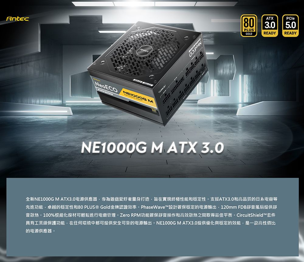 Antec NeoECO MATX80 3.0PLUSGOLDREADYPCle5.0READYNE1000G M ATX 3.0全新NE1000G M ATX3.0電源供應器專為遊戲量身打造旨在實現終極性能和穩定性。支援ATX3.0和高品質的日系電容等先進功能卓越的穩定性和80 PLUS ® Gold金牌認證效率。PhaseWave™設計確保穩定的電源輸出120mm FDB靜音風扇提供靜音散熱。100%模組化線材可輕鬆進行電管理。Zero RPM功能確保靜音操作和高效散熱之間取得最佳平衡。 CircuitShield™套件具有工業級保護功能,在任何環境中都可提供安全可靠的電源輸出。NE1000G M ATX3.0提供優化與穩定的效能,是一款高性價比的電源供應器。