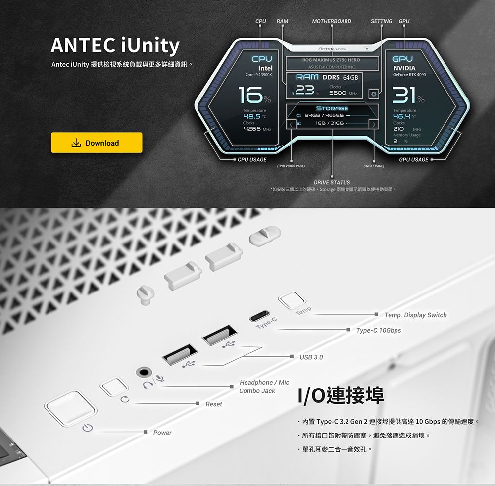 PU RAMMOTHERBOARDSETTNG GPUANTE Unity iUnity 提供檢視系統負載與更多詳細資訊PUIntelCore  13900KTemperature485CClocks Antec ROG MAXIMUS  HEROASUSTeK COMPUTER INC.RAM DDR5 64GB3Clocks5600 STORAGEC  GPUNVIDIAGeForce RTX 409031TemperatureC%Clocks210 Memory Usage2DownloadPowerCPU USAGEPREVIOUS PAGENEXT PAGE)DRIVE STATUS*如安装三個以上的Storage 兩側會顯示箭頭。Type-CTempUSB 3.0GPU USAGETemp. Display SwitchType-C 10GbpsResetHeadphoneMicCombo JackI/O連接埠內置 Type-C 3.2 Gen 2 連接埠提供高達10Gbps的傳輸速度。所有接口皆附帶防塵塞,避免落塵造成損壞。·單孔耳麥二合一音效孔。