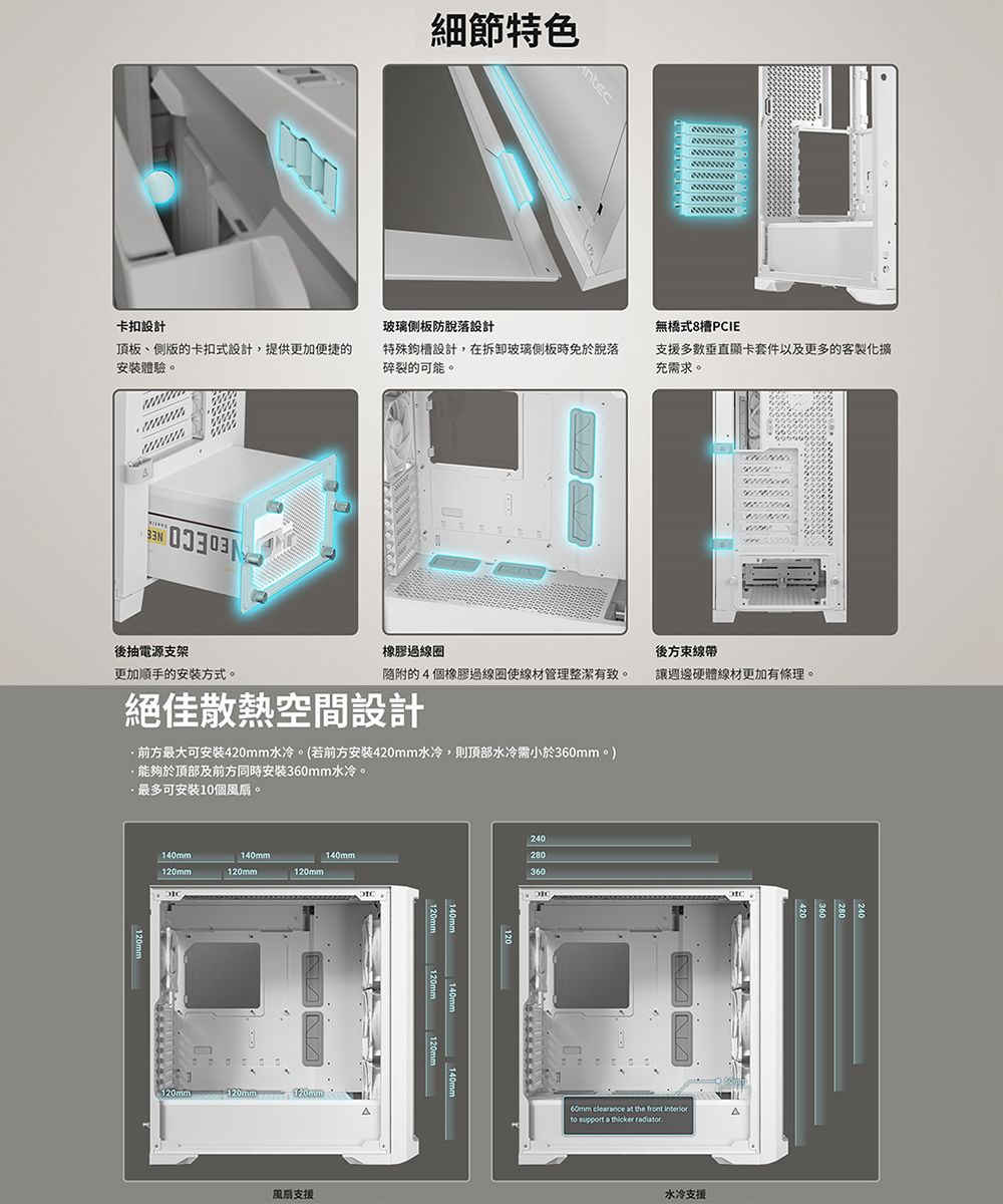 細節特色ntec卡扣設計玻璃板防脫落設計無橋式8PCIE頂板、側版的卡扣式設計,提供更加便捷的安裝體驗。特殊槽設計,在拆卸玻璃側板時免於脫落碎裂的可能。支援多數垂直顯卡套件以及更多的客製化擴充需求。後抽電源支架橡膠線圈後方束線帶的4個橡膠線圈使線材管理整潔有致。讓週邊硬體線材更加有條理。更加順手的安装方式。絕佳散熱空間設計前方最大可安装420mm水冷。(若前方安装420mm水冷,則頂部水冷需小於360mm。)能夠於頂部及前方同時安裝360mm水冷。最多可安裝10個風扇。240280360140mm120mm140mm140mm120mm120mm120mm120mm120mm風扇支援140mm60mm clearance at the front to support a thicker radiator水冷支援