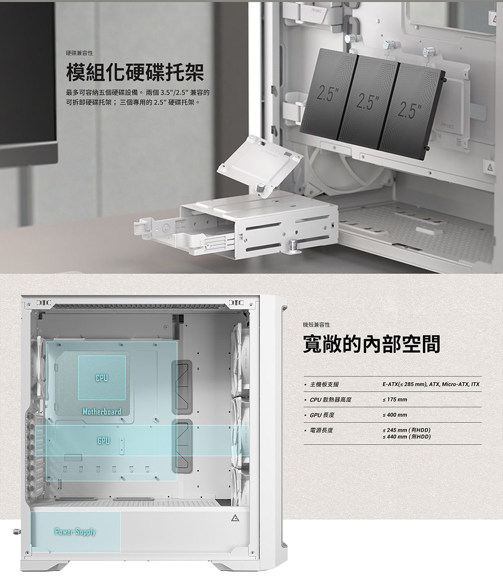 硬碟兼容性模組化硬碟托架最多可容納五個硬碟設備。兩個35/兼容的可拆卸硬碟托架;三個的硬碟托架。2.5 2.5 2.5CPU.機殼兼容性寬敞的內部空間AMotherboardGPU主機板支援CPU 散熱器高度GPU 長度電源長度E-ATX(≤285 ), ATX, Micro-ATX, ITX≤ 175 mm≤400mm≤245mm(HDD)≤440mm (無HDD)Power Supply