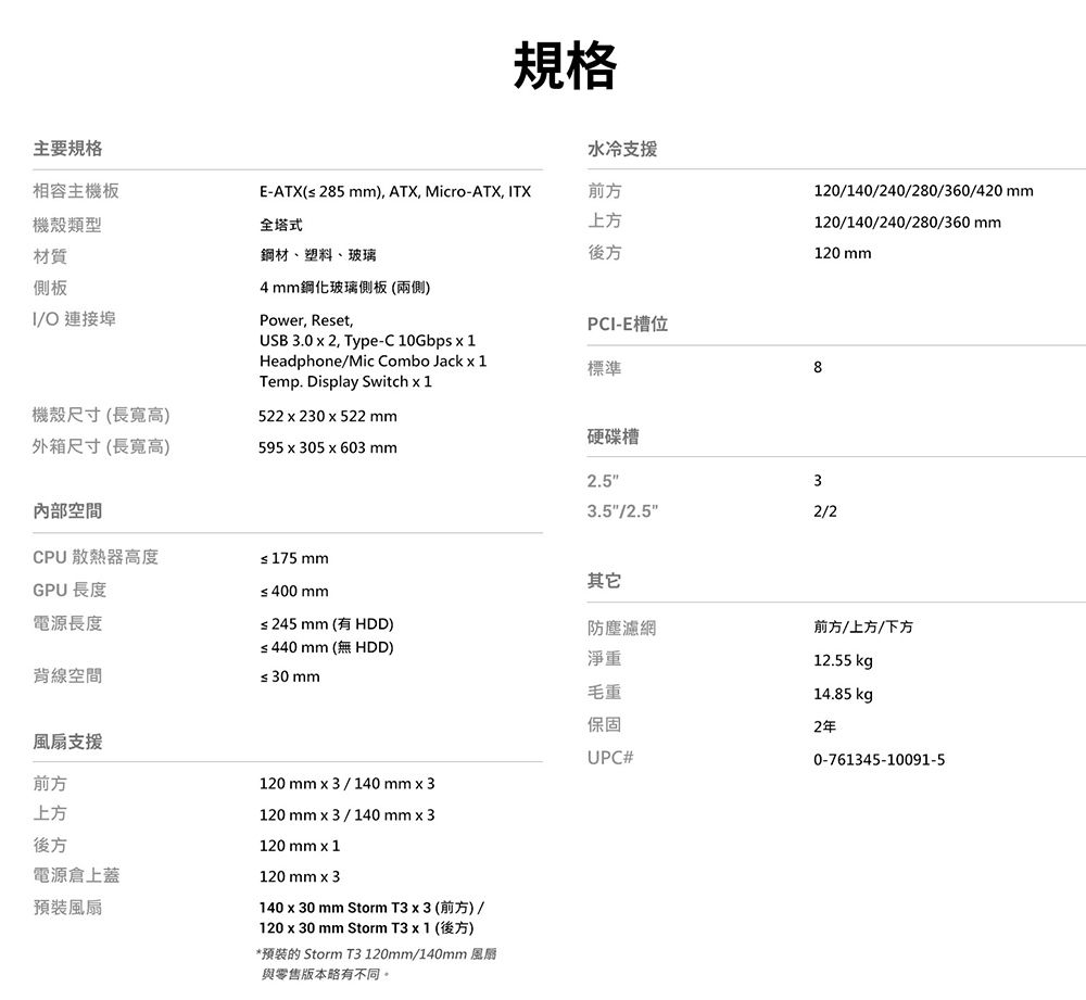 主要規格相容主機板機殼類型材質側板規格水冷支援E-ATX( 285 ), ATX, Micro-ATX, TX前方上方全塔式鋼材、塑料、玻璃後方IO 連接埠4鋼化玻璃側板(兩側)Power, Reset,USB 3.0  2, Type-C 10Gbps  1Headphone/Mic Combo Jack  1Temp. Display Switch PCI-E槽位標準120/140/240/280/360/420 mm120/140/240/280/360mm120 mm8機殼尺寸(長寬高)外箱尺寸 (長寬高)522230522mm595x305x603mm硬碟槽內部空間2.533.5/2.52/2CPU 散熱器高度≤ 175 mmGPU 長度≤400mm電源長度≤245mm (有 HDD)其它防塵濾網≤440 mm (無 HDD)淨重背線空間≤ 30 mm風扇支援前方上方後方電源倉上蓋預裝風扇120mm3/140 mm x 3120mm3/140 mm3120 mm x 1120 mm x 3140 x 30 mm Storm T3 x 3 (前方)/120 x 30 mm Storm T3 x 1 (後方)*預裝的 Storm T3 120mm/140mm 風扇與零售版本略有不同。毛重前方/上方/下方12.55 kg14.85 kg保固2年UPC#0-761345-10091-5