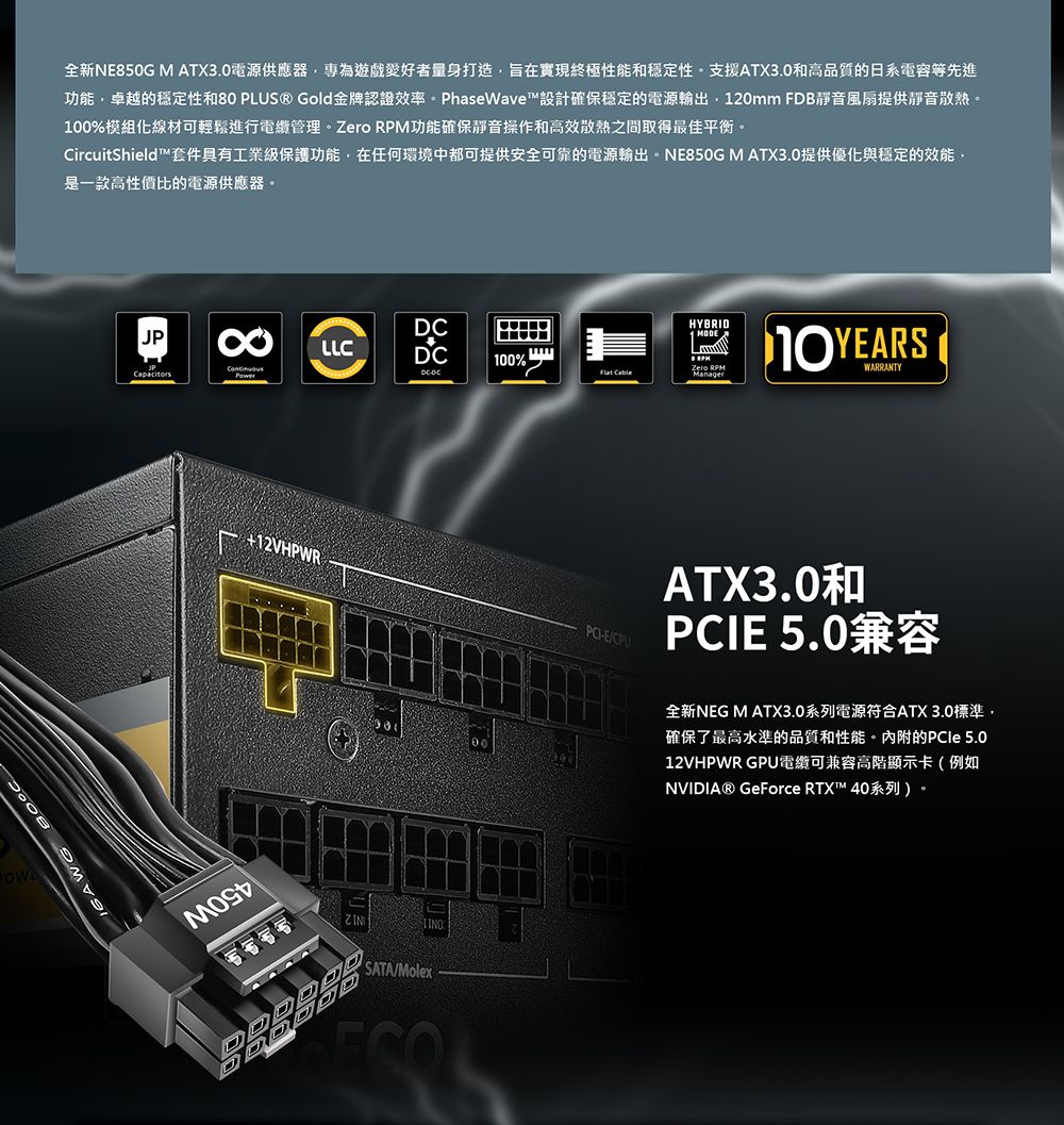 全新NE850G M ATX3.0電源供應器專為遊戲愛好者量身打造旨在實現終極性能和穩定性。支援ATX3.0和高品質的日系電容等先進功能卓越的穩定性和80 PLUS® Gold金牌認證效率。PhaseWave™設計確保穩定的電源輸出120mm FDB靜音風扇提供靜音散熱。100%模組化線材可輕鬆進行管理。 功能確保靜音操作和高效散熱之間取得最佳平衡。CircuitShield™套件具有工業級保護功能,在任何環境中都可提供安全可靠的電源輸出。NE850G M ATX3.0提供優化與穩定的效能,是一款高性價比的電源供應器。JP8LLCHYBRIDMODE100% DCDC Zero RPM+12VHPWRESATA/MolexWARRANTYATX3.0和PCIE 5.0兼容全新NEG M ATX3.0系列電源符合ATX 3.0標準,確保了最高水準的品質和性能。內附的PCle 5.012VHPWR GPU可兼容高階顯示卡(例如NVIDIA® GeForce RTX™ 40系列)。