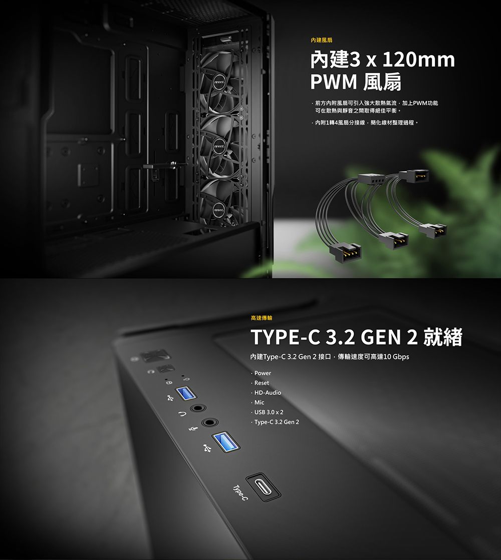 內建內建3 x 120mmPWM 前方内附風扇可引入強大散熱氣流加上PWM功能可在散熱與靜音之間取得絕佳平衡內附1轉4風扇分接線線材整理過程。高速傳輸TYPEC 3.2 GEN 2 就緒內建Type-C 3.2 Gen 2 接口,傳輸速度可高達10 GbpsPowerResetHD-AudioMic- USB 3.0 x 2 Type-C3.2 Gen 2Type-C