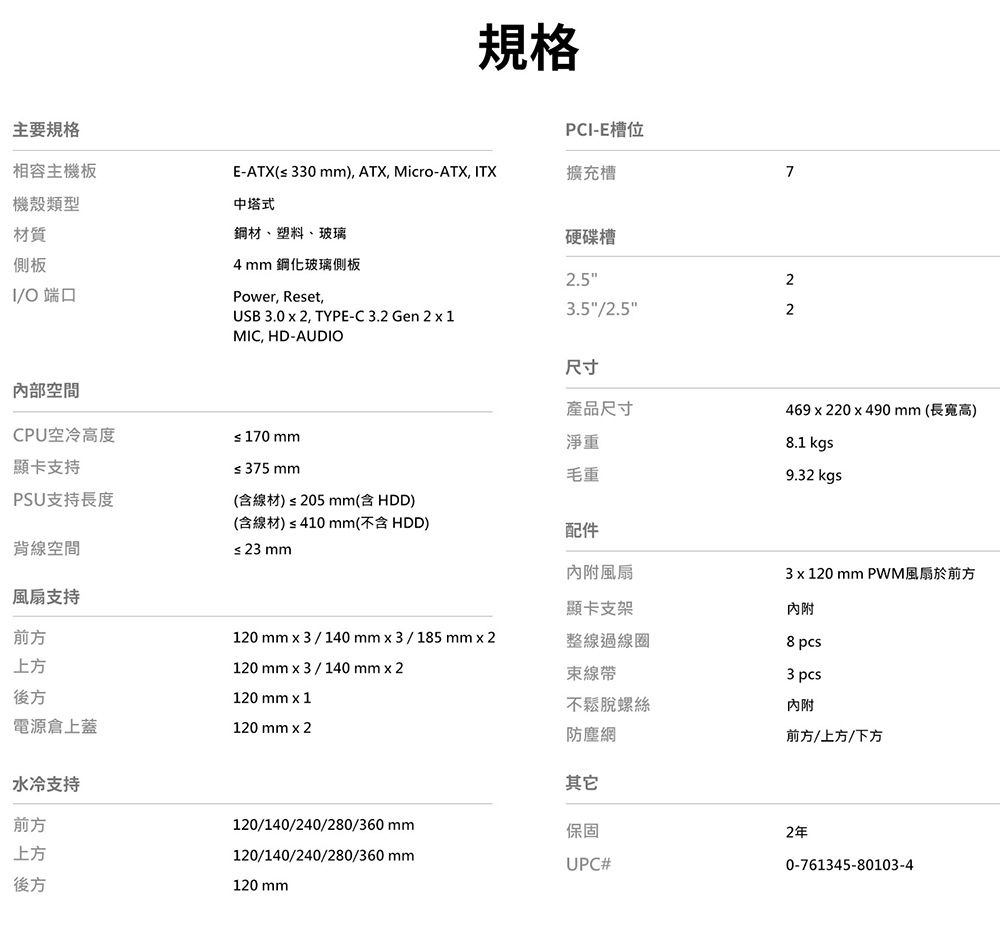 主要規格相容主機板機殼類型材質側板規格PC-E槽位E-ATX(≤ 330), ATX, Micro-ATX, ITX擴充槽7中塔式鋼材、塑料、玻璃硬碟槽23.5"/2.5"2I/O端口4mm 鋼化玻璃側板Power, Reset,USB 3.0  2, TYPE-C3.2 Gen 2  1MIC, HD-AUDIO2.5"內部空間CPU空冷高度≤ 170 mm尺寸產品尺寸淨重顯卡支持≤ 375 mm毛重469x220x490mm(長寬高).1 kgs9.32 kgsPSU支持長度(含線材) ≤ 205 mm(含HDD)背線空間(含線材) ≤ 410 mm(不含 HDD)≤23mm配件內附風扇3 x 120 mm PWM風扇於前方風扇支持顯卡支架內附前方120 mm x 3 / 140mmx3/185mm2整線過線圈8 pcs上方120mm3 / 140mm2線帶3 pcs後方120 mm x 1不鬆脫螺絲內附電源倉上蓋水冷支持前方上方120 mm x 2防塵網前方/上方/下方其它120/140/240/280/360mm保固2年120/140/240/280/360 mmUPC#0-761345-80103-4後方120 mm