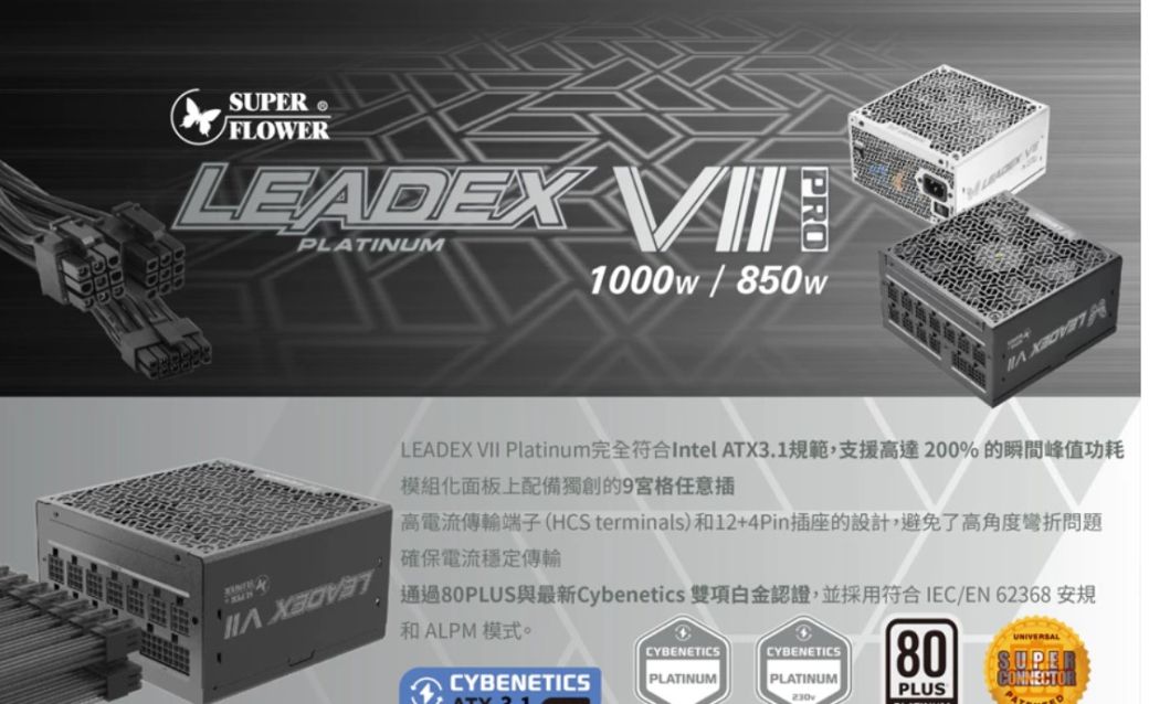 FLOWERLEADEX PLATINUM1000w / 850wLEADEX VII Platinum完全符合Intel ATX3.1規範,支援高達200%的瞬間峰值功耗模組化面板上配備獨創的9宮格任意插高電流傳輸端子(HCS terminals)和12+4Pin插座的設計,避免了高角度彎折問題確保電流穩定傳輸通過80PLUS與最新Cybenetics 雙項認證,並採用符合IEC/EN 62368 安規和ALPM 模式。UNIVERSALCYBENETICSCYBENETICS80SUPERCYBENETICSPLATINUMPLATINUMCONNECTORPLUS