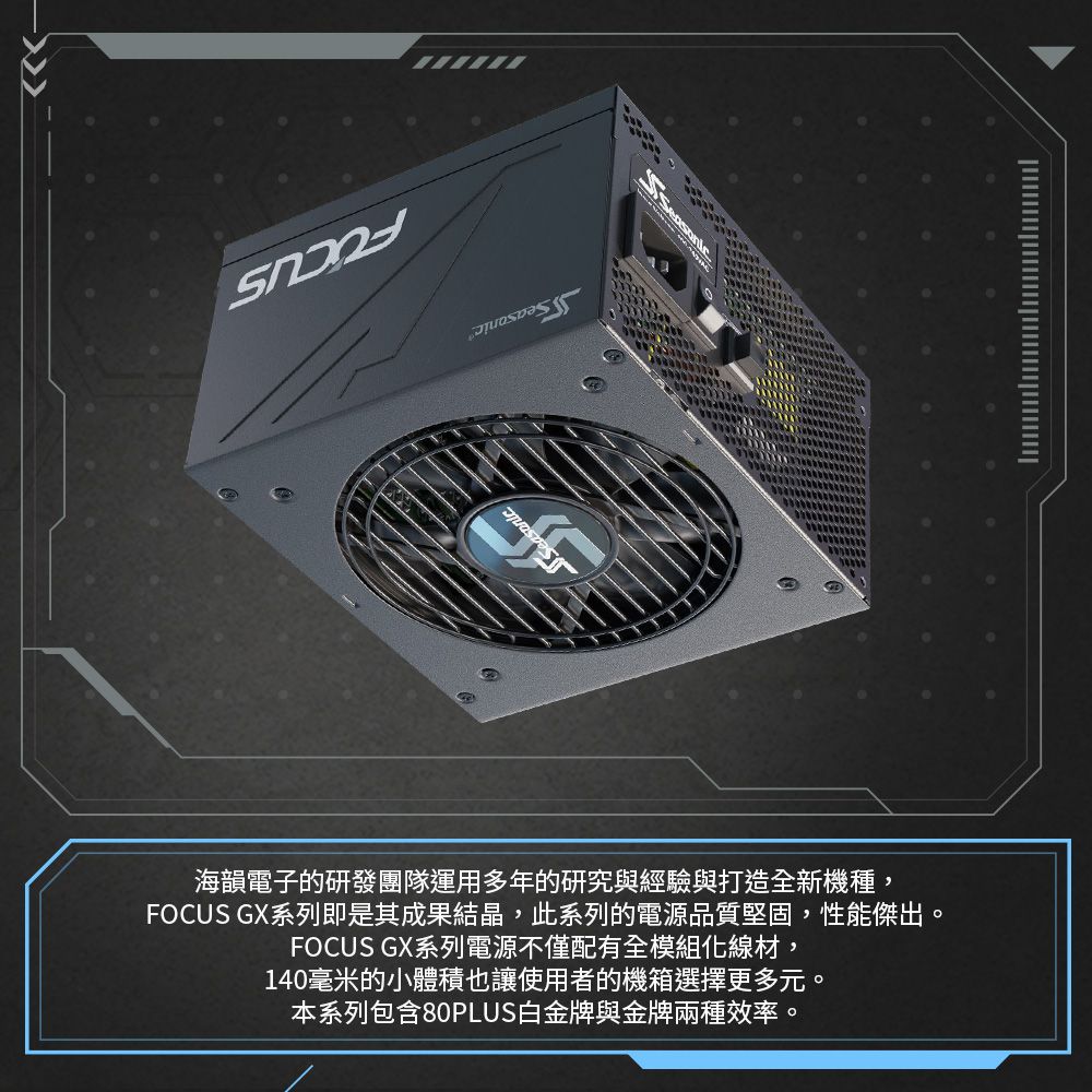 海韻電子的研發團隊運用多年的研究與經驗與打造全新機種,FOCUS GX系列即是其成果結晶,此系列的電源品質堅固,性能傑出。FOCUS GX系列電源不僅配有全模組化線材,140毫米的小體積也讓使用者的機箱選擇更多元。本系列包含80PLUS白金牌與金牌兩種效率。