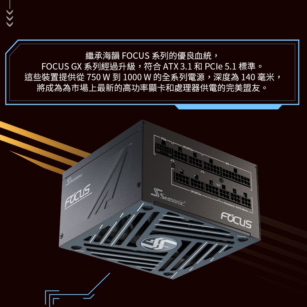 繼承海韻 系列的優良血統FOCUS GX 系列經過升級,符合 ATX 3.1 和 PCle 5.1 標準。這些裝置提供從 750 W 到 1000 W 的全系列電源,深度為140毫米將成為為市場上最新的高功率顯卡和處理器供電的完美盟友。,FOCUSCPUSATASeasonicFOCUS