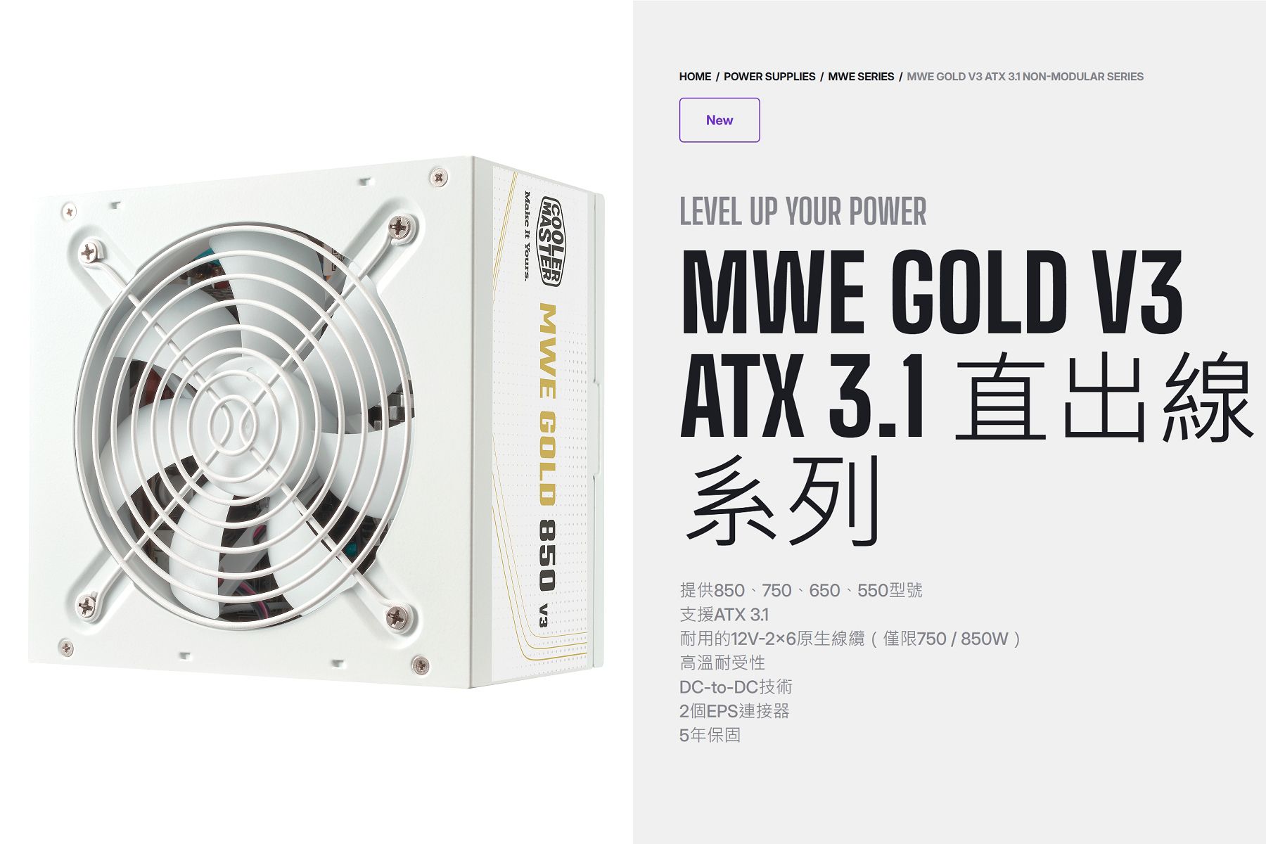 HOME  POWER SUPPLIES  MWE SERIES  MWE GOLD V3 ATX 31 NON-MODULAR SERIESNewLEVEL UP YOUR POWERMWE GOLD V3ATX 3.1 直出線系列提供850、750、650、550型號支援ATX 3.1耐用的12V-26原生線纜(僅限750/850W)高溫耐受性DC-to-DC2個EPS連接器5年保固 MWE GOLD 850 Make It Yours.
