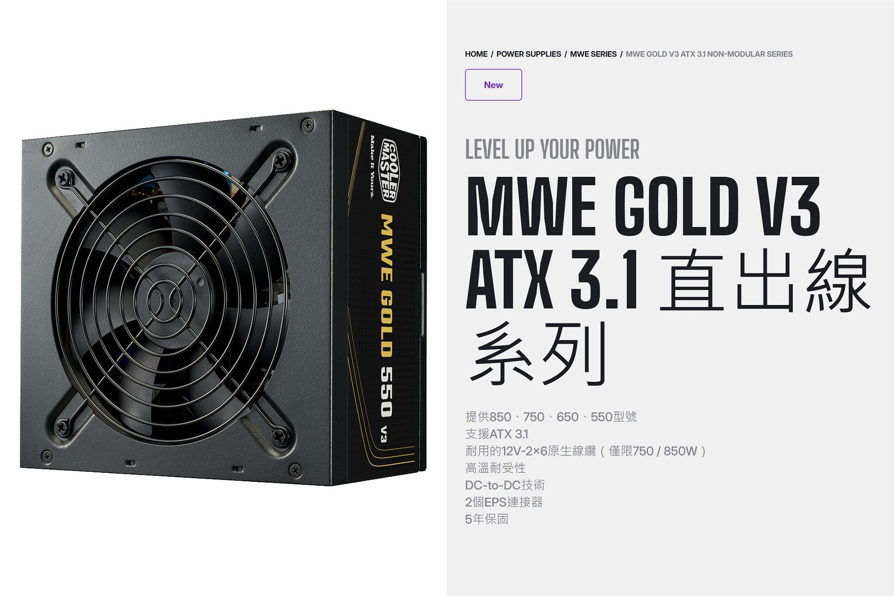 HOME  POWER SUPPLIES  MWE SERIES  MWE GOLD V3 ATX 31 NON-MODULAR SERIES MWE GOLD 550 Make It Yours.NewLEVEL UP YOUR POWERMWE GOLD V3ATX 3.1 出線系列提供850、750、650、550型號支援ATX 3.1耐用的12V-26原生線纜(僅限750/850W)高溫耐受性DC-to-DC2個EPS連接器5年保固