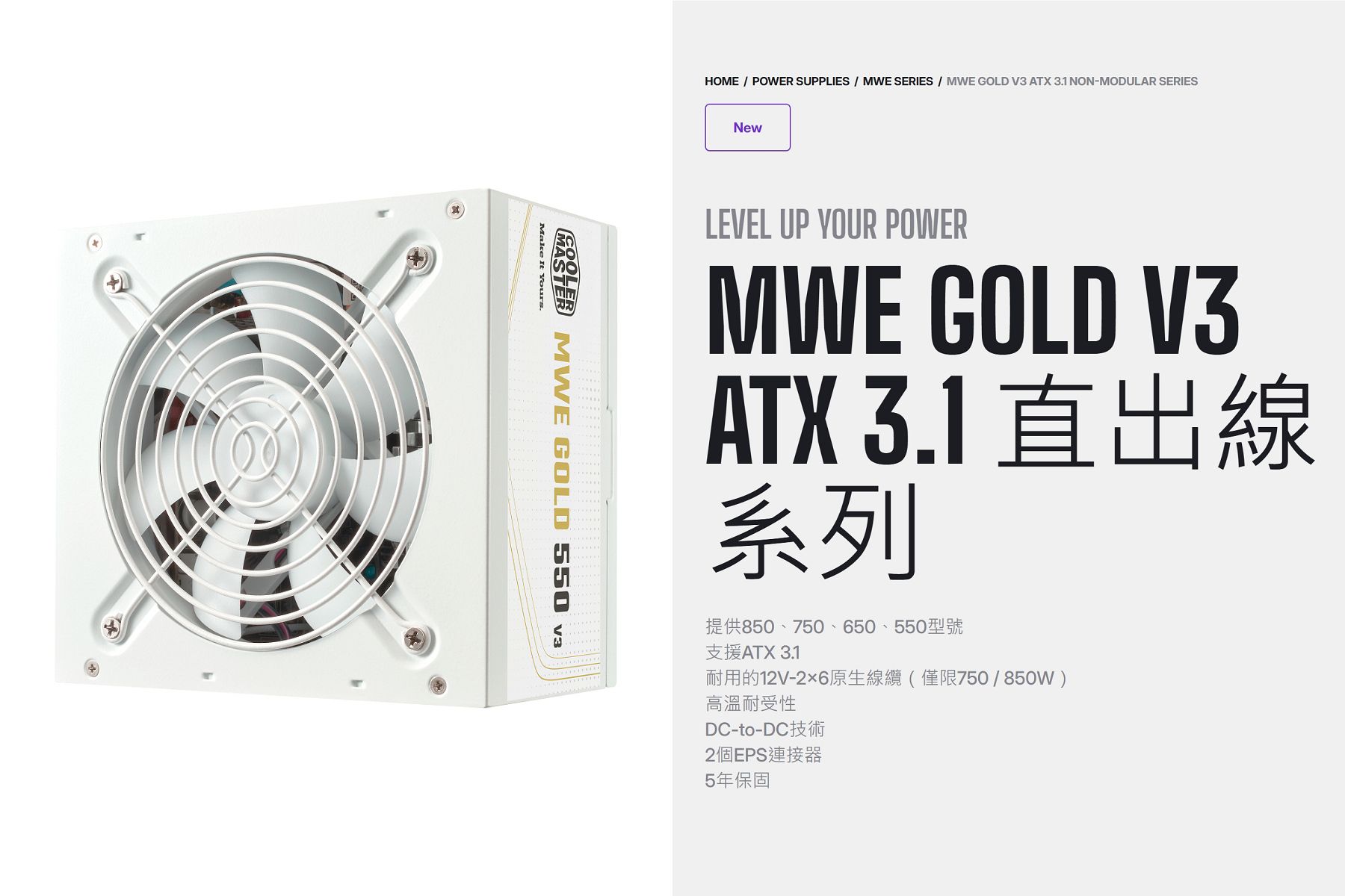 HOME  POWER SUPPLIES  MWE SERIES  MWE GOLD V3 ATX 31 NON-MODULAR SERIES MWE GOLD 550 Make It Yours.NewLEVEL UP YOUR POWERMWE GOLD V3ATX 3.1系列提供850、750、650、550型號支援ATX 3.1耐用的12V-26原生線纜(僅限750/850W)高溫耐受性DC-to-DC2個EPS連接器5年保固