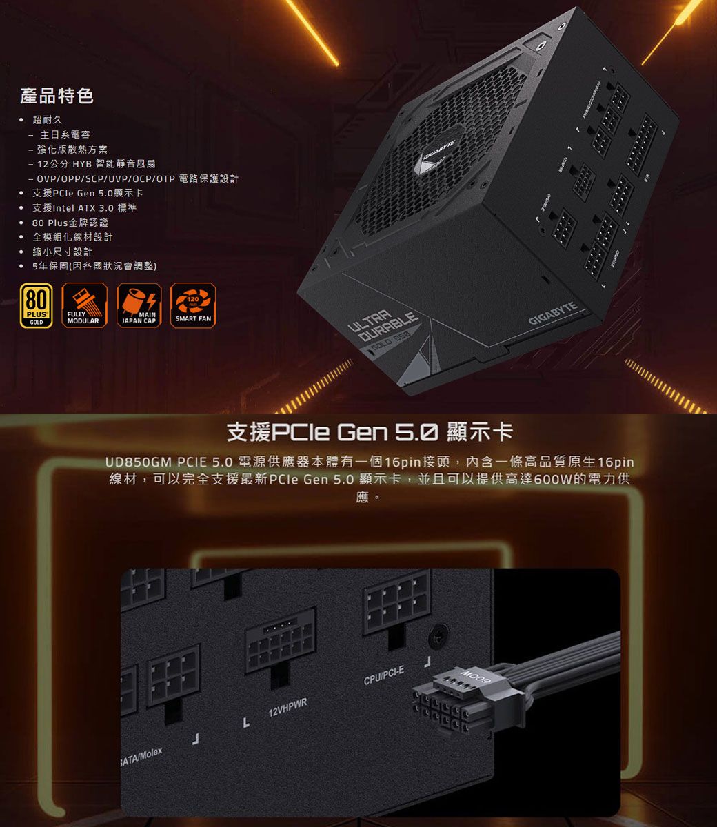 產品特色 超耐久 主日系電容強化版散熱方案 12公分 HYB 智能靜音風扇OPP/SCP/UVP/OCP/OTP 電路保護設計 支援 Gen 5.0顯示卡支援Intel ATX 3.0 標準80 Plus金牌認證 全模組化線材設計 縮小尺寸設計• 5年保固(因各國狀況會調整)80PLUSGOLDMAIN120FULLYMODULARJAPAN CAPSMART FANULTRADURABLEGOLD GIGABYTE支援PCle Gen 顯示卡UD850GM PCIE 5.0 電源供應器本體有一個16pin接頭,內含一條高品質原生16pin線材,可以完全支援最新PCle Gen 5.0 顯示卡,並且可以提供600W的電力供應。/MolexJ12VHPWRLCPU/PCI-E