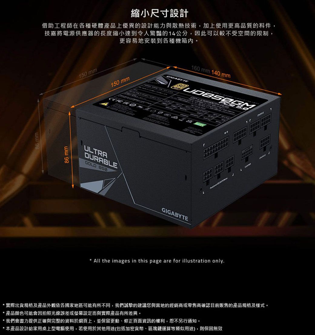 縮小尺寸設計借助工程師在各種硬體產品上優異的設計能力與散熱技術加上使用更高品質的料件,技嘉將電源供應器的長度縮小達到令人驚豔的4公分,因此可以較不受空間的限制, 更容易地安裝到各種機箱內。150 mm150 mm160 mm 140 mmULTRADURABLEGOLD 111GIGABYTE All the images in this page are for illustration only*實際出貨規格及產品外觀依各國家地區可能有所不同,我們誠摯的建議您與當地的經銷商或零售商確認目前販售的產品規格及樣式。*產品顏色可能會因拍照光線誤差或螢幕設定而與實際產品有所差異。*我們會盡力提供正確與完整的資料於網頁上,並保留更動修正頁面資訊的權利,恕不另行通知。*本產品設計給家用桌上型電腦使用,若使用於其他用途(包括加密貨幣、區塊鏈運算等類似用途),則保固無效