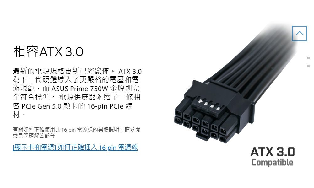 相容ATX 3.0最新的電源規格更新已經發佈 ATX 3.0為下一代硬體導入了更嚴格的電壓和電流規範,而 ASUS Prime 750W 金牌則完全符合標準。 電源供應器附贈了一條相容  Gen 5.0 顯卡的 16-pin PCle 線材。有關如何正確使用此 16-pin 電源線的具體說明,請參閱常見問題解答部分[顯示卡和電源]如何正確插入16-pin 電源線ATX 3.0Compatible