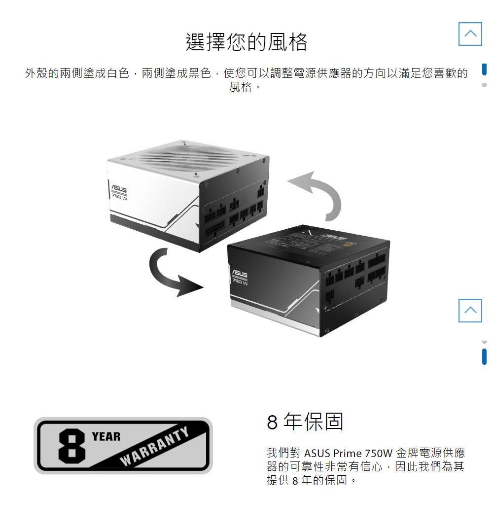 選擇您的風格外殼的兩側塗成白色,兩側塗成黑色,使您可以調整電源供應器的方向以滿足您喜歡的風格 YEAR8WARRANTY8年保固我們對 ASUS Prime 750W 金牌電源供應器的可靠性非常有信心,因此我們為其提供8年的保固。