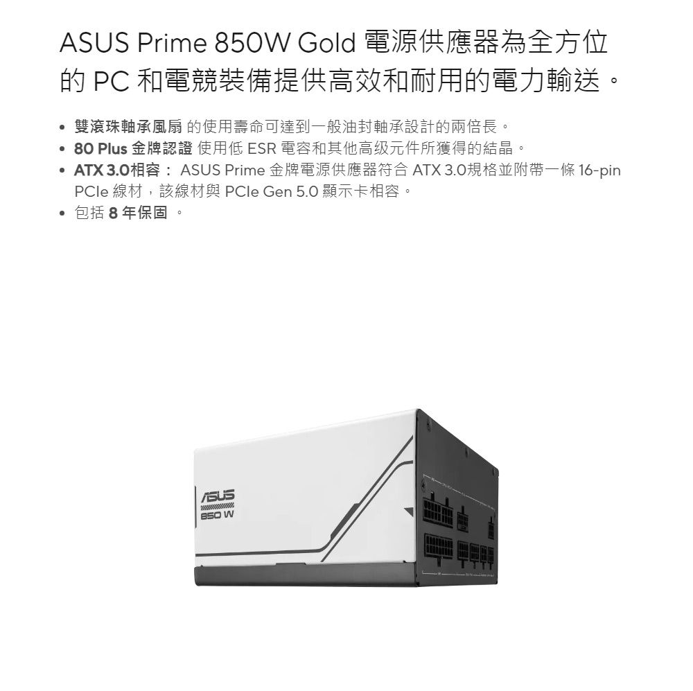 Prime W Gold 電源供應器為全方位  和電競裝備提供高效和耐用的電力輸送雙滾珠軸承風扇 的使用壽命可達到一般油封軸承設計的兩倍長。80 Plus 金牌認證 使用低ESR 電容和其他高级元件所獲得的結晶。ATX 3.0相容:ASUS Prime 金牌電源供應器符合 ATX 3.0規格並附帶一條 16-pin 線材,該線材與  Gen 5.0 顯示卡相容。包括8年保固。ASUS850 W