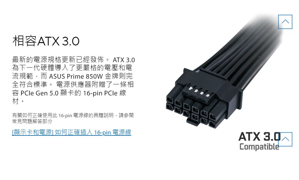 相容ATX 3.0最新的電源規格更新已經發佈。 ATX 3.0為下一代硬體導入了更嚴格的電壓和電流規範,而 ASUS Prime 850W 金牌則完全符合標準。 電源供應器附贈了一條相容  Gen 5.0 顯卡的 16-pin PCle 線材。有關如何正確使用此 16-pin 電源線的具體說明,請參閱常見問題解答部分[顯示卡和電源] 如何正確插入 16-pin 電源線ATX 3.0Compatible