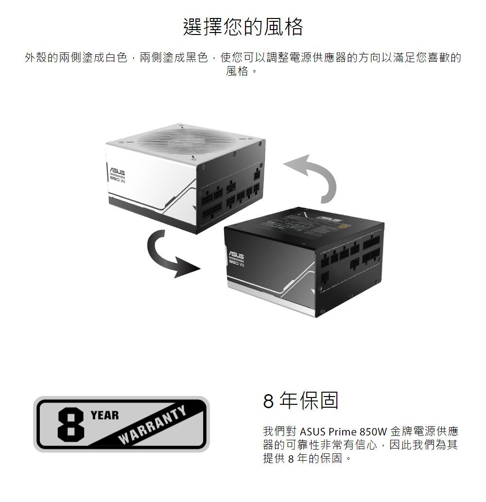 選擇您的風格外殼的兩側塗成白色,兩側塗成黑色,使您可以調整電源供應器的方向以滿足您喜歡的風格。  8YEARWARRANTY8年保固我們對 ASUS Prime 850W 金牌電源供應器的可靠性非常有信心,因此我們為其提供8年的保固。