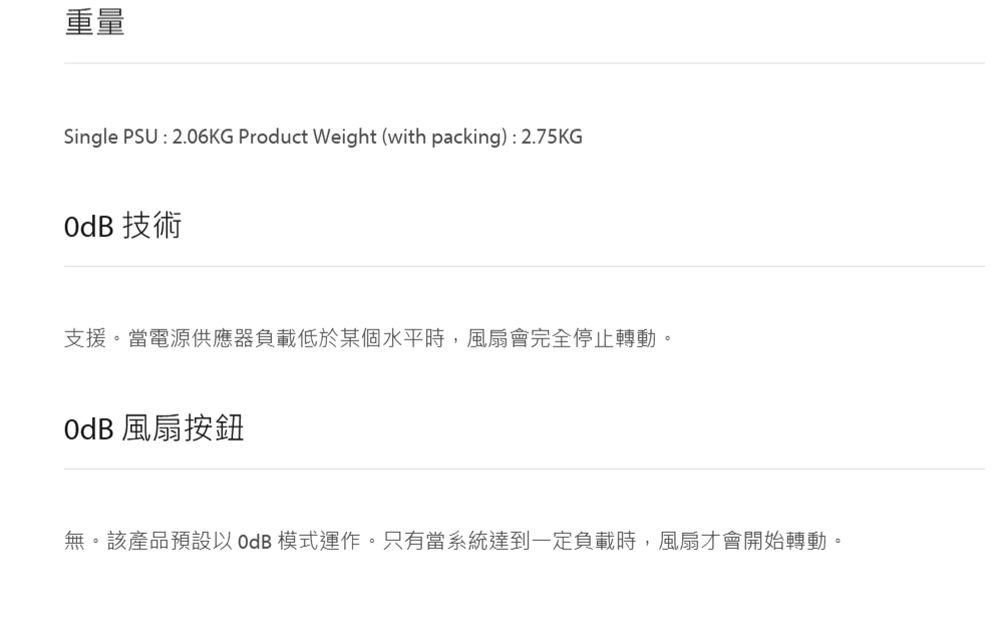 重量Single PSU : 2.06KG Product Weight (with packing) : 2.75KG 技術支援。當電源供應器負載低於某個水平時,風扇會完全停止轉動。OdB 風扇按鈕無。該產品預設以OdB模式運作。只有當系統達到一定負載時,風扇才會開始轉動。