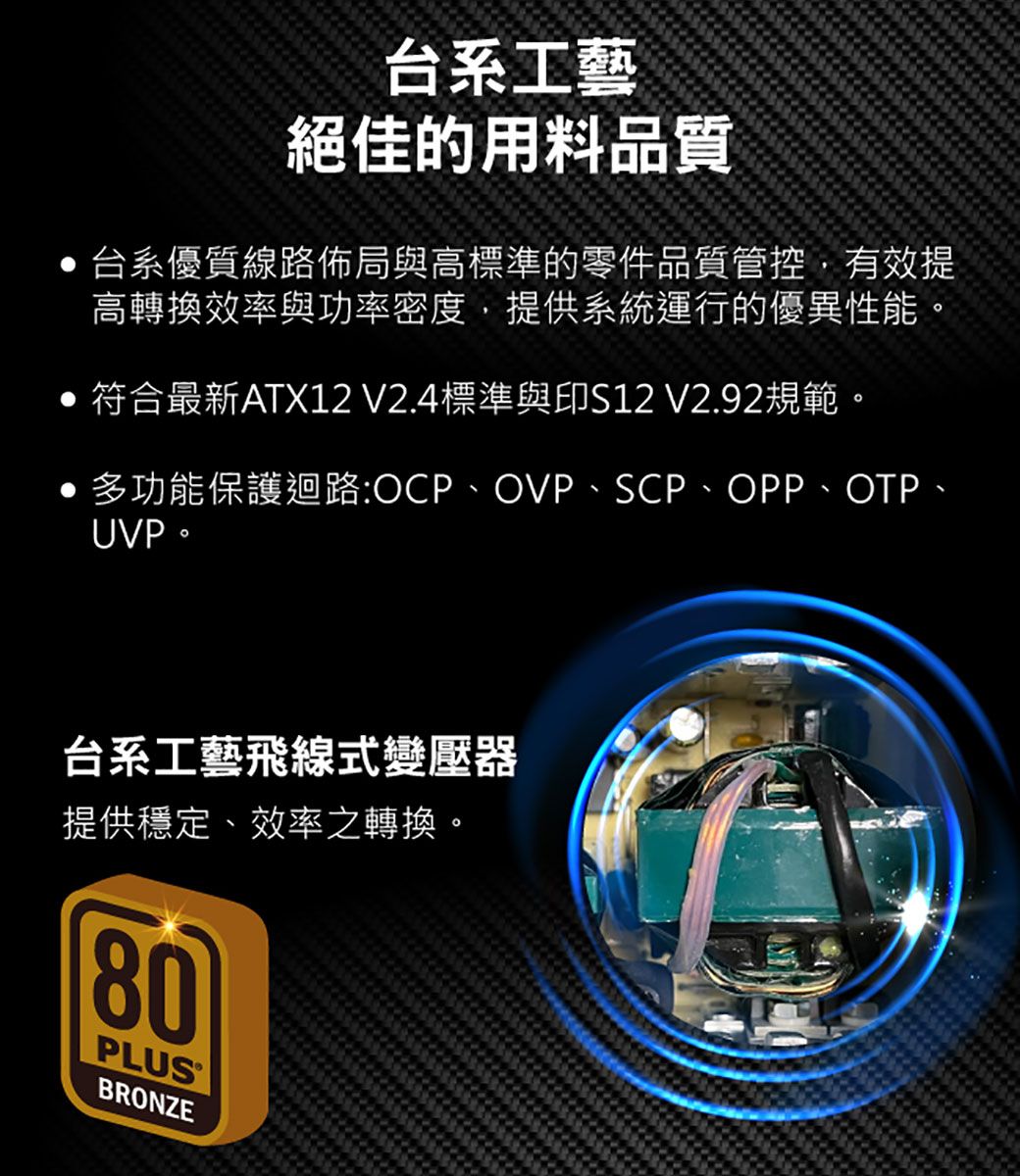 台系工藝絕佳的用料品質台系優質線路佈局與高標準的零件品質管控,有效提高轉換效率與功率密度,提供系統運行的優異性能。 符合最新ATX12 V2.4標準與印S12 V2.92規範。多功能保護迴路:OCP、OVP、SCP、OPP、OTP、UVP。台系工藝飛線式變壓器提供穩定、效率之轉換。80PLUSBRONZE