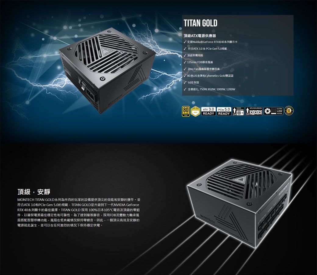 TITAN GOLD頂級ATX電源供應器支援Nvidia® GeForce RTX®40系列顯示卡√ 符合ATX 3.0 &amp; PCle Gen 規範√頂級架構用料135mm FDB風√ Zero Fan轉技術80 PLUS金牌和Cybenetics Gold雙認證10年保固√ 全模組化 750W 850W 1000W 1200W80PLUSATX 3.0READY 5.0READY | 頂級安靜MONTECH TITAN GOLD系列為所有的玩家的設備提供頂尖的效能和安靜的運作,並符合ATX 3.0和PCle Gen 5.0的規範,TITAN GOLD是升級到下一代NVIDIA GeForceRTX 40系列顯卡的最佳選擇 GOLD 採用100%日本105電容及頂級的零組件,以確保電源最佳穩定性和可靠性為了達到極致靜音,採用FDB流體動力軸承風扇搭配智慧停轉功能,風扇在低負載情況保持零噪音因此,一個頂尖高效及安靜的電源就此誕生,並可以在任何激烈的情況下保持穩定供電。 EXCURSIONULTRALOW