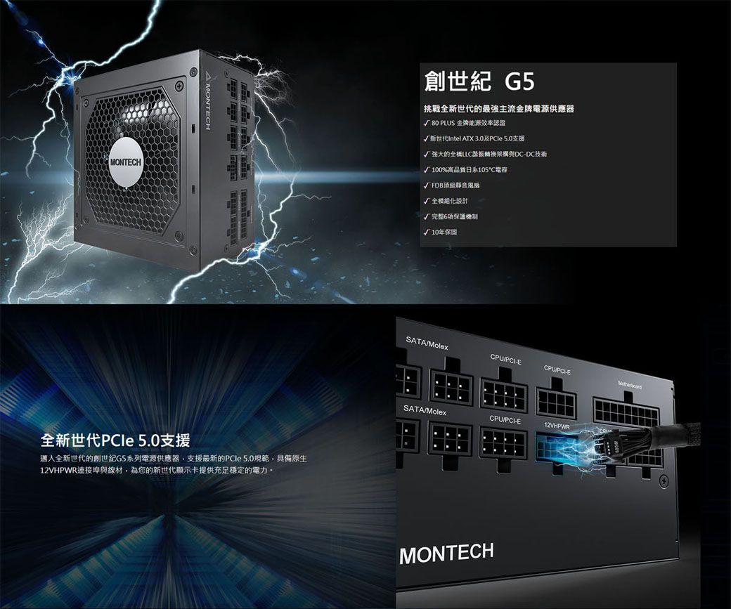 MONTECH MONTECH全新世代PCle 5.0支援全新世代的創世紀G5系列電源供應器,支援最新的PCle 5.0規範,具備原生12VHPWR連接埠與線材,為您的新世代顯示卡提供充足穩定的電力。創世紀 G5挑戰全新世代的最強主流金牌電源供應器√ 80 PLUS 金牌能源效率認證√新世代intel ATX 3.0及 5.0支援√强大的全LLC諧振轉換架構與DCDC技術√100%高品質日系105電容√FDB頂級靜音風扇√全化設計√完整6保護√10年保固SATACPUECPU-ESATAMolexCPU/PCI-E12VHPWRMONTECH