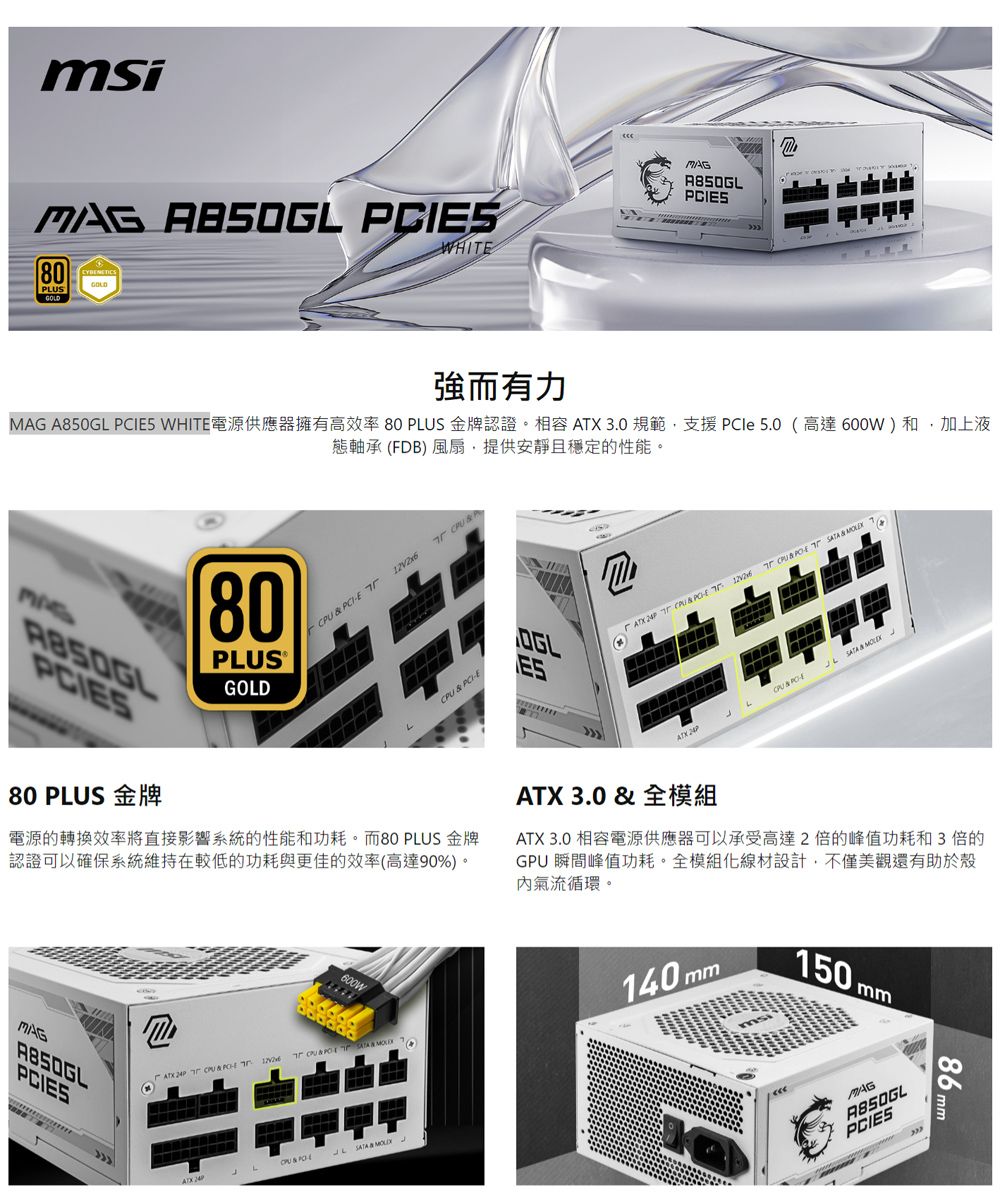 msi  S80PLUSWHIT強而有力MAG A850GL IES WHITE電源供應器擁有高效率80 PLUS 金牌認證。相容  3.0規範,支援 5.0(高達600W)和,加上液態軸承(FB)風扇,提供安靜且穩定的性能。PCIES80 PLUS 金牌80PLUS®GOLDPCIE     PCIE電源的轉換效率將直接影響系統的性能和功耗。而80 PLUS 金牌認證可以確保系統維持在較低的功耗與更佳的效率(高達90%)。600WMAGPCIES              ESD  &amp; CPU &amp; PCEATX 3.0 &amp; 全模組ATX ATX 3.0 相容電源供應器可以承受高達2倍的峰值功耗和3倍的GPU 瞬間峰值功耗。全模組線材設計,不僅美觀還有助於殼氣流循環。140mm150 mmMAGA850GLPCIES86mm