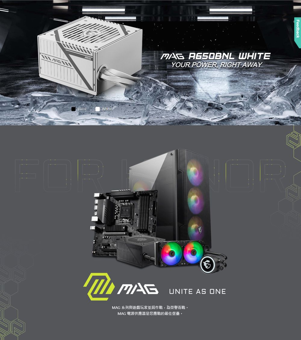 MAG  WHITEYOUR POWER RIGHT AWAYBlackWhiteFORUNITE AS ONEMAG 系列與遊戲玩家並肩作戰,為榮譽而戰MAG 電源供應器是您應戰的最佳堡壘。R