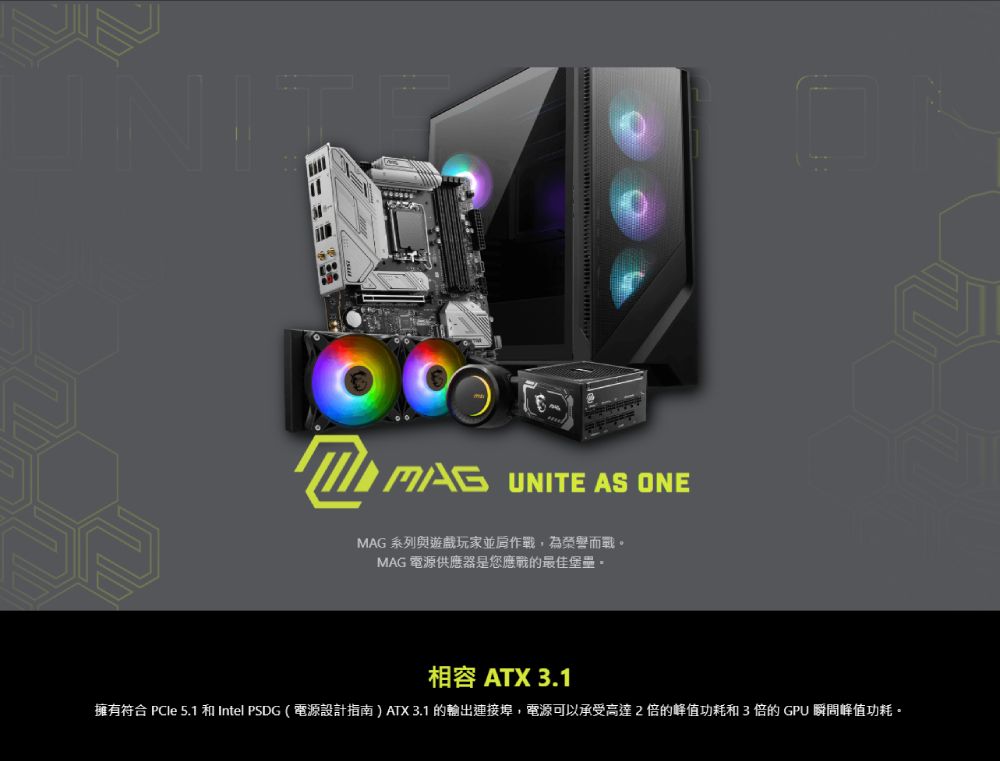 MAG UNITE AS ONEMAG 系列與遊戲玩家並作戰,為榮譽而戰MAG 電源供應器是您應戰的最佳堡壘。相容 ATX 3.1擁有符合 PCle 5.1 和Intel PSDG(電源設計指南)ATX 3.1 的輸出連接埠,電源可以承受高達2倍的峰值功耗和3倍的GPU 瞬間峰值功耗。